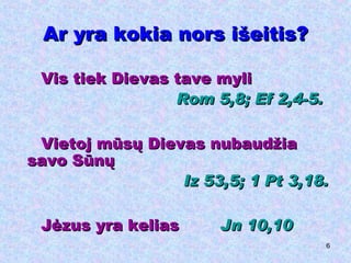 Ar yra kokia nors išeitis? Vis tiek Dievas tave myli Rom  5,8;  Ef  2,4-5. Vietoj mūsų Dievas nubaudžia savo Sūnų Iz  53,5;  1  Pt  3,18. Jėzus yra kelias  Jn 10,10 