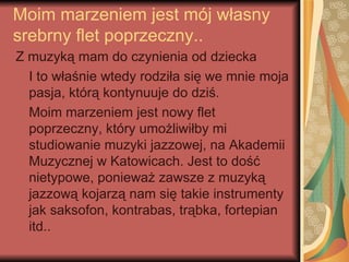 Moim marzeniem jest mój własny
srebrny flet poprzeczny..
Z muzyką mam do czynienia od dziecka
  I to właśnie wtedy rodziła się we mnie moja
  pasja, którą kontynuuje do dziś.
  Moim marzeniem jest nowy flet
  poprzeczny, który umożliwiłby mi
  studiowanie muzyki jazzowej, na Akademii
  Muzycznej w Katowicach. Jest to dość
  nietypowe, ponieważ zawsze z muzyką
  jazzową kojarzą nam się takie instrumenty
  jak saksofon, kontrabas, trąbka, fortepian
  itd..
 