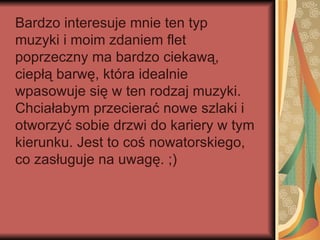 Bardzo interesuje mnie ten typ
muzyki i moim zdaniem flet
poprzeczny ma bardzo ciekawą,
ciepłą barwę, która idealnie
wpasowuje się w ten rodzaj muzyki.
Chciałabym przecierać nowe szlaki i
otworzyć sobie drzwi do kariery w tym
kierunku. Jest to coś nowatorskiego,
co zasługuje na uwagę. ;)
 