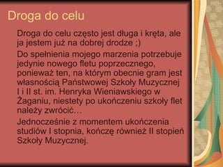 Droga do celu
 Droga do celu często jest długa i kręta, ale
 ja jestem już na dobrej drodze ;)
 Do spełnienia mojego marzenia potrzebuje
 jedynie nowego fletu poprzecznego,
 ponieważ ten, na którym obecnie gram jest
 własnością Państwowej Szkoły Muzycznej
 I i II st. im. Henryka Wieniawskiego w
 Żaganiu, niestety po ukończeniu szkoły flet
 należy zwrócić…
 Jednocześnie z momentem ukończenia
 studiów I stopnia, kończę również II stopień
 Szkoły Muzycznej.
 