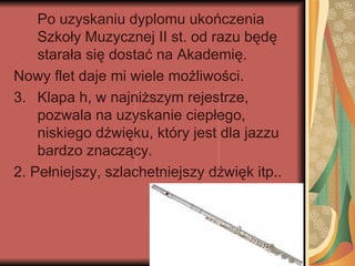 Po uzyskaniu dyplomu ukończenia
    Szkoły Muzycznej II st. od razu będę
    starała się dostać na Akademię.
Nowy flet daje mi wiele możliwości.
3. Klapa h, w najniższym rejestrze,
    pozwala na uzyskanie ciepłego,
    niskiego dźwięku, który jest dla jazzu
    bardzo znaczący.
2. Pełniejszy, szlachetniejszy dźwięk itp..
 