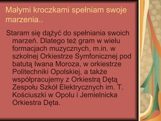 Małymi kroczkami spełniam swoje
marzenia..
Staram się dążyć do spełniania swoich
  marzeń. Dlatego też gram w wielu
  formacjach muzycznych, m.in. w
  szkolnej Orkiestrze Symfonicznej pod
  batutą Iwana Moroza, w orkiestrze
  Politechniki Opolskiej, a także
  współpracujemy z Orkiestrą Dętą
  Zespołu Szkół Elektrycznych im. T.
  Kościuszki w Opolu i Jemielnicka
  Orkiestra Dęta.
 