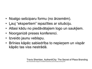 Noalgo sešciparu formu  ( no ārzemēm ) . Ļauj “ekspertiem” iepazīties ar situāciju.   Atlasi kādu no piedāvātajiem logo un saukļiem. Noorganizē preses konferenci. Izveido jaunu veblapu. Brīnies kāpēc sabiedrība to nepieņem un vispār kāpēc tas viss nestrādā.   Travis Sheridan,  AuthentiCity: The Secret of Place Branding http://travissheridan.blogspot.com/2009/07/authenticity-secret-of-place-branding.html 