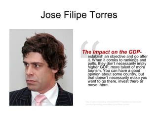 Jose Filipe Torres The impact on the GDP-   establish an objective and go after it. When it comes to rankings and polls, they don’t necessarily imply higher GDP, more talent or more tourism. You can have a good opinion about some country, but that doesn’t necessarily make you want to go there, invest there or move there. “ http://nation-branding.info/2009/06/17/exclusive-interview-country-branding-consultant-jose-filipe-torres/ 