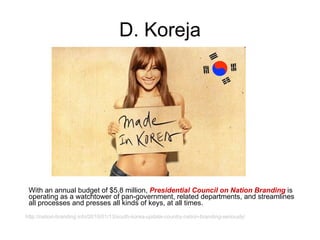 D. Koreja With an annual budget of $5.8 million,  Presidential Council on Nation Branding  is operating as a watchtower of pan-government, related departments, and streamlines all processes and presses all kinds of keys, at all times. http://nation-branding.info/2010/01/13/south-korea-update-country-nation-branding-seriously/ 