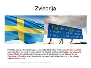 Zviedrija Part of Sweden’s celebrated image can be credited to the fact that the  country has a unified brand platform ,  the result of incorporating the Swedish Institute, VisitSweden, the Ministry for Foreign Affairs, Invest in Sweden Agency and the Trade Council into the  Council for the Promotion of Sweden , which generated a common brand platform for most of the relevant aspects of the country.  http://nation-branding.info/2009/12/02/brand-sweden-goes-local/ 