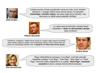no valsts ekonomiskā tēla viedokļa daudz būtiskāka ir " ātrās un dinamiskās Latvijas  ideju virzīšana". "Piemēram, iespējams, vidējais Ķīnas tūrists no Latvijas vēlas saņemt kompaktā laikā noteiktu ceļojumu paketi, nevis nesteidzīgu atpūtu. Pirms virzām ideju par Latviju kā nesteidzīgas atpūtas zemi,  ir jāsaprot, ko vēlas katra tūristu grupa ," Rīgas reklamēšanas kampaņu "Live Rīga", kurā tiek saturiski integrētas sadaļas "Look Riga", "Feel Riga", "Stay Riga" un "Work Riga", drīzumā varētu papildināt arī ar sadaļu  "Slow Riga", tematiski sasaistot  ar jauno Latvijas tūrisma tēla koncepciju. Vita Jermoloviča Andris Ozols Pēteris Strautiņš Latvijas jaunais zīmols popularizēs Latviju kā vietu, kurā, tūristam atbraucot, ir iespēja mainīt savas dzīves tempu, lai izbaudītu  nesteidzīgu, niansētu atpūtu , kas ļautu iegūt jaunu pieredzi, rast harmoniju un atklāt savas patiesās vērtības. Aldis Kušķis 