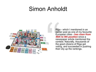Simon Anholdt Riga - which I mentioned in an earlier post as one of my favourite European cities -  has risen from 46th to 9th position  since a newspaper article mentioned the contest. Naturally, thousands of the good citizens of Riga got voting, and succeeded in pushing their city up the rankings. “ 