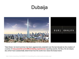 Dubaija Take Dubai: its brand promise has been aggressively projected over the last decade by the creation of a series of  truly powerful and differentiating experiences  (sporting events, the Burj, the ski slopes etc) which have substantially determined how the world now views the Dubai brand.  http://nation-branding.info/2009/01/21/branding-the-united-arab-emirates-uae/ 