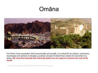 Omāna For Oman to be successful, both economically and socially, it is critical for its citizens, consumers, businesses and workers to develop a positive concept of what Oman stands for and where it is going.  We must first develop this internally before we can hope to convince the rest of the world. http://nation-branding.info/2009/02/04/national-brand-for-oman/ 