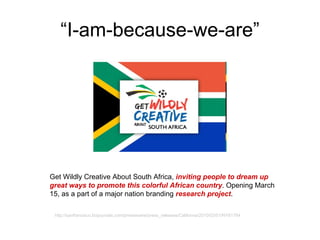 “ I-am-because-we-are” Get Wildly Creative About South Africa,  inviting people to dream up great ways to promote this colorful African country .  O pening March 15, as a part of a major nation branding  research project . http://sanfrancisco.bizjournals.com/prnewswire/press_releases/California/2010/03/01/NY61784 
