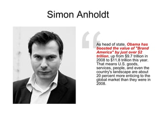 Simon Anholdt A s head of state,  Obama has boosted the value of "Brand America" by just over $2 trillion , up from $9.7 trillion in 2008 to $11.8 trillion this year. That means U.S. goods, services, people, and even the country's landscape are about 20 percent more enticing to the global market than they were in 2008. “ 