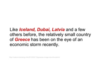 Like  Iceland, Dubai, Latvia  and a few others before, the relatively small country of  Greece  has been on the eye of an economic storm recently. http://nation-branding.info/2010/02/13/greeces-image-into-the-storm/ 