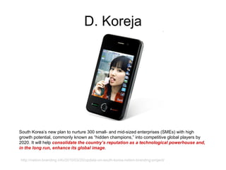 D. Koreja South Korea’s new plan to nurture 300 small- and mid-sized enterprises (SMEs) with high growth potential, commonly known as “hidden champions,” into competitive global players by 2020.  I t will help  consolidate the country’s reputation as a technological powerhouse and, in the long run, enhance its global image . http://nation-branding.info/2010/03/20/update-on-south-korea-nation-branding-project/ 