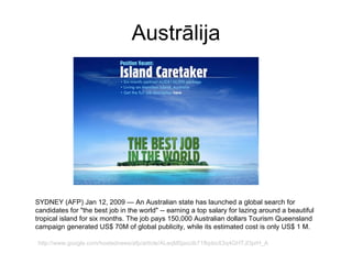 Austrālija SYDNEY (AFP) Jan 12, 2009   — An Australian state has launched a global search for candidates for "the best job in the world" -- earning a top salary for lazing around a beautiful tropical island for six months. The job pays 150,000 Australian dollars   Tourism Queensland campaign generated US$ 70M of global publicity, while its estimated cost is only US$ 1 M. http://www.google.com/hostednews/afp/article/ALeqM5jaxcIb71fkpboX3q4GHTJl3prH_A 
