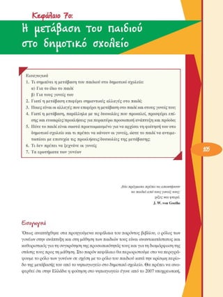 ICeyóffaio 7o:
Η  usTAJWia  Tou  παιδιού 
oro SnuoTilcó  cTXo/ΐείο  ^ 
r  F Εισαγωγικά 
1.  Τι σηµαίνει η µετάβαση του παιδιού στο δηµοτικό  σχολείο: 
α) Για το ίδιο το παιδί 
β) Για τους γονείς του 
2.  Γιατί η µετάβαση επιφέρει σηµαντικές  αλλαγές στο παιδί; 
3.  Ποιες είναι οι αλλαγές που επιφέρει η µετάβαση στο παιδί και στους γονείς του; 
4.  Γιατί η µετάβαση, παράλληλα µε τις δυσκολίες που προκαλεί, προσφέρει επί­
σης και ευκαιρίες/προκλήσεις για περαιτέρω προσωπική ανάπτυξη και πρόοδο; 
5.  Πότε το παιδί είναι σωστά προετοιµασµένο για να αρχίσει τη φοίτηση του στο 
δηµοτικό σχολείο και τι πρέπει να κάνουν οι γονείς, ώστε το παιδί να αντιµε­
τωπίσει  µε επιτυχία τις προκλήσεις/δυσκολίες  της  µετάβασης; 
6.  Τι δεν πρέπει να ξεχνάνε οι γονείς 
7.  Τα ερωτήµατα των γονέων 
Ä
Δύο  πράγµατα  πρέπει  να  αποκτήσουν 
τα  παιδιά  από  τους γονείς  τους: 
ρίζες  και  φτερά. 
J. W.  von  Goethe 
Εισαννονι^ά 
Όπως  αναπτύχθηκε  στα προηγούµενα κεφάλαια του παρόντος  βιβλίου, ο ρόλος των 
γονέων στην ανάπτυξη και στη µάθηση των παιδιών τους είναι αναντικατάστατος και 
καθοριστικός για τη συγκρότηση της προσωπικότητας τους και για τη διαµόρφωση της 
στάσης τους προς τη µάθηση. Στο παρόν κεφάλαιο θα περιοριστούµε στο να περιγρά­
ψουµε το ρόλο των γονέων σε σχέση µε το ρόλο του παιδιού κατά την κρίσιµη περίο­
δο της µετάβασης του από το νηπιαγωγείο στο δηµοτικό σχολείο. Θα πρέπει να ανα­
φερθεί ότι στην Ελλάδα η φοίτηση στο νηπιαγωγείο  έγινε από το 2007 υποχρεωτική, 
 