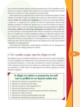 και των πλαισίων δράσης. Ωστόσο  η ιδιαίτερη σηµασία των εν λόγω  µεταβάσεων  συνί­
σταται στο γεγονός  ότι σχεδόν  πάντα επιφέρουν και αλλαγή του ρόλου  που τα άτοµα 
καλούνται να παίξουν σε κάθε καινούργια κοινωνική οµάδα. 
Στην περίπτωση της µετάβασης από το νηπιαγωγείο στο δηµοτικό σχολείο  το νήπιο 
καλείται να αναλάβει το ρόλο του µαθητή, ενώ οι γονείς του νηπίου γίνονται γονείς του 
µαθητή. Αλλάζει έτσι ο ρόλος και οι υποχρεώσεις του παιδιού και αντίστοιχα αλλάζουν 
ο  ρόλος  και οι υποχρεώσεις  των γονέων.  Το παιδί του νηπιαγωγείου  γίνεται  τώρα 
µαθητής ή µαθήτρια του δηµοτικού  σχολείου  και οι γονείς  του παιδιού του  νηπιαγω­
γείου γίνονται τώρα γονείς του µαθητή ή της µαθήτριας της πρώτης δηµοτικού. Η αλλα­
γή  του ρόλου επιβάλλει και αλλαγή  της συµπεριφοράς του παιδιού και των γονέων του, 
οι οποίοι  οφείλουν να προσαρµοστούν  στους κανόνες λειτουργίας του δηµοτικού  σχο­
λείου. Για παράδειγµα, το παιδί ως µαθητής ή µαθήτρια του δηµοτικού σχολείου  οφεί­
λει να έρχεται στο σχολείο  το πρωί στην ώρα του ακριβώς και να έχει  µαζί του τη σχο­
λική τσάντα. Επίσης οι γονείς  οφείλουν  να ενδιαφέρονται και να συνεργάζονται  µε το 
παιδί τους, ώστε  αυτό να είναι  στην  ώρα του στο σχολείο  και να έχει  προετοιµαστεί 
κατάλληλα για τη σχολική  µέρα. 
Στη  συνέχεια  θα εξετάσουµε  αναλυτικότερα  τις αλλαγές  και τις ανατροπές που 
προκαλούνται στην καθηµερινότητα του παιδιού. 
Ζ.  "Γιατί  ιι Η&τάβαση  επκρέρεΛ onmrtikiç, arraviç  στο παιδί; 
Η  µετάβαση  είναι  µια πολύπλοκη  διαδικασία, κατά την οποία το παιδί  εγκαταλείπει 
το οικείο  περιβάλλον  του νηπιαγωγείου και µετακινείται  στο καινούργιο  περιβάλλον 
του  δηµοτικού  σχολείου,  το οποίο  έχει  τους  δικούς  του κανόνες  λειτουργίας  και οι 
οποίοι  διαφέρουν  αρκετά  από τους  κανόνες  του νηπιαγωγείου.  Όπως  αναφέρθηκε 
και  παραπάνω,  το παιδί  οφείλει  να προσαρµοστεί  και µάλιστα  γρήγορα  σε  πολλές 
αλλαγές ταυτόχρονα. 
r  OL oXXctyéç που  καλείται  V4 4ντιµετωττΐ6ει  iv<x TTCUSÎ
K4C4 χχ] µεχά&Χ6ϊ) τοι eco δηµοτικό βχολείο  eivau 
Αλλαγή στην  οµάδα των  συµµαθητών/-τριών. 
Αλλαγή του εκπαιδευτικού της τάξης. 
Αλλαγή στο χώρο και στη διαρρύθµιση του. 
Αλλαγή στους  σχολικούς  κανόνες. 
Αλλαγή στη διαχείριση του σχολικού  χρόνου/ωρολόγιο  πρόγραµµα. 
Αλλαγή στον τρόπο  εργασίας. 
Αλλαγή στην  ελεύθερη  κίνηση/παιχνίδι  στην τάξη. 
Αλλαγή στην  αξιολόγηση  της σχολικής  επίδοσης. 
J 
 