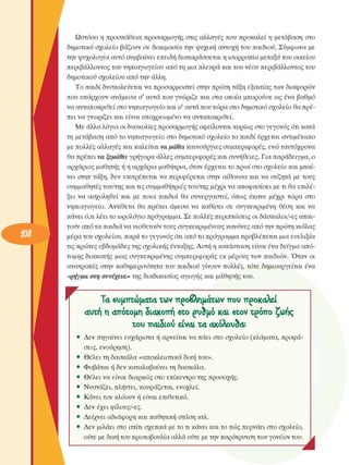 Ωστόσο η προσπάθεια προσαρµογής  στις  αλλαγές  που προκαλεί  η  µετάβαση  στο 
δηµοτικό σχολείο  βάζουν σε  δοκιµασία την ψυχική  αντοχή του παιδιού. Σύµφωνα µε 
την ψυχολογία  αυτό συµβαίνει  επειδή διαταράσσεται η ισορροπία µεταξύ του  οικείου 
περιβάλλοντος  του νηπιαγωγείου  από τη µια πλευρά και του νέου  περιβάλλοντος  του 
δηµοτικού σχολείου από την άλλη. 
Το παιδί δυσκολεύεται  να προσαρµοστεί  στην πρώτη τάξη εξαιτίας των διαφορών 
που υπάρχουν ανάµεσα ο'  αυτά που γνώριζε  και στα οποία µπορούσε  ως  ένα βαθµό 
να ανταποκριθεί στο νηπιαγωγείο και ο' αυτά που τώρα στο δηµοτικό σχολείο θα πρέ­
πει να γνωρίζει  και είναι υποχρεωµένο  να ανταποκριθεί. 
Με άλλα λόγια οι δυσκολίες  προσαρµογής οφείλονται κυρίως στο γεγονός  ότι κατά 
τη µετάβαση από το νηπιαγωγείο  στο  δηµοτικό σχολείο το παιδί έρχεται  αντιµέτωπο 
µε πολλές αλλαγές και καλείται να µάθει καινούργιες  συµπεριφορές,  ενώ ταυτόχρονα 
θα πρέπει να  ξεµάθει γρήγορα άλλες συµπεριφορές  και συνήθειες. Για παράδειγµα, ο 
αρχάριος µαθητής ή η αρχάρια µαθήτρια, όταν έρχεται το πρωί στο σχολείο και µπαί­
νει  στην  τάξη,  δεν  επιτρέπεται  να περιφέρεται  στην  αίθουσα και να  συζητά  µε  τους 
συµµαθητές του/της και τις συµµαθήτριες του/της µέχρι να αποφασίσει µε τι θα επιλέ­
ξει  να  ασχοληθεί  και  µε  ποια  παιδιά  θα  συνεργαστεί,  όπως  έκανε  µέχρι  τώρα  στο 
νηπιαγωγείο.  Αντίθετα  θα  πρέπει  άµεσα  να  καθίσει  σε  συγκεκριµένη  θέση  και να 
κάνει ό,τι λέει το ωρολόγιο  πρόγραµµα. Σε πολλές περιπτώσεις  οι δάσκαλοι/-ες  απαι­
τούν από τα παιδιά να υιοθετούν τους συγκεκριµένους  κανόνες από την πρώτη κιόλας 
µέρα του σχολείου,  παρά το γεγονός  ότι από το πρόγραµµα προβλέπεται µια  ευελιξία 
τις πρώτες εβδοµάδες της σχολικής  ένταξης. Αυτή η κατάσταση είναι ένα δείγµα από­
τοµης  διακοπής µιας συγκεκριµένης  συµπεριφοράς  εκ  µέρους  των  παιδιών. Όταν  οι 
ανατροπές  στην  καθηµερινότητα του  παιδιού γίνουν  πολλές,  τότε  δηµιουργείται  ένα 
«ρήγµα στη  συνέχεια» της διαδικασίας αγωγής και µάθησης του. 
r  Τα βυµπτώµατα των προβληµάτων που προκαλεί 
αυτή η απότοµη διακοπή βτο ρυδµό και βτον τρόπο ζωής 
του παιδιού είναι τα ακόλουθα: 
Δεν  πηγαίνει  ευχάριστα ή αρνείται να πάει στο  σχολείο  (κλάµατα, προφά­
σεις,  ενούρηση). 
Θέλει τη δασκάλα «αποκλειστικά  δική του». 
Φοβάται ή δεν καταλαβαίνει τη δασκάλα. 
Θέλει να είναι  διαρκώς στο  επίκεντρο της προσοχής. 
Νυστάζει, πλήττει, κουράζεται, ενοχλεί. 
Κάνει τον κλόουν  ή είναι  επιθετικό. 
Δεν  έχει  φίλους/-ες. 
Δείχνει αδιάφορη και παθητική στάση  κτλ. 
Δεν  µιλάει  στο σπίτι σχετικά  µε το τι κάνει και το πώς περνάει στο σχολείο, 
ούτε µε δική του πρωτοβουλία αλλά ούτε µε την παρότρυνση των γονέων του. . 
• 
 