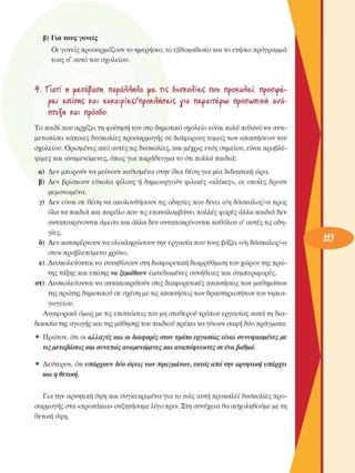 β)  Για τους γονείς 
Οι γονείς  προσαρµόζουν το ηµερήσιο, το εβδοµαδιαίο και το ετήσιο πρόγραµµα 
τους σ'  αυτό του  σχολείου. 
4.  "ΓΤατί  ιι  Ηε,τάβαση, nat>arrnra  ue, vç SvofcotWex, now  προκαΑ&ί,  προσωέ,· 
oeA  ε-πίοτιζ  Mu  εΛ/Καιρίε-ζ/προΜκίσε-ιζ  νια  περΛίτέρ^  προσωπική  <χνά-
riTvfii  ΚΛΙ πρόοδο; 
Το παιδί που αρχίζει τη φοίτηση του στο δηµοτικό σχολείο είναι πολύ πιθανό να αντι­
µετωπίσει  κάποιες δυσκολίες  προσαρµογής σε  διάφορους τοµείς των απαιτήσεων του 
σχολείου.  Ορισµένες από αυτές τις δυσκολίες,  και µέχρις  ενός σηµείου,  είναι προβλέ­
ψιµες  και αναµενόµενες,  όπως για παράδειγµα το ότι πολλά  παιδιά: 
α)  Δεν  µπορούν να µείνουν  καθισµένα στην  ίδια θέση για µία διδακτική ώρα. 
β)  Δεν  βρίσκουν  εύκολα  φίλους  ή  δηµιουργούν  φιλικές  «κλίκες»,  οι  οποίες  δρουν 
µεµονωµένα. 
γ)  Δεν  είναι  σε  θέση να ακολουθήσουν  τις  οδηγίες  που δίνει  ο/η δάσκαλος/-α προς 
όλα τα παιδιά και παρόλο που τις επαναλαµβάνει πολλές φορές άλλα παιδιά δεν 
ανταποκρίνονται άµεσα και άλλα δεν ανταποκρίνονται καθόλου ο' αυτές τις οδη­
γίες. 
δ)  Δεν  καταφέρνουν να ολοκληρώσουν  την εργασία που τους βάζει ο/η δάσκαλος/-α 
στον προβλεπόµενο  χρόνο. 
ε)  Δυσκολεύονται  να συνηθίσουν  στη διαφορετική διαρρύθµιση του χώρου της πρώ­
της τάξης και επίσης να ξεµάθουν εµπεδωµένες  συνήθειες  και  συµπεριφορές. 
στ)  Δυσκολεύονται  να ανταποκριθούν στις  διαφορετικές απαιτήσεις των µαθηµάτων 
της πρώτης δηµοτικού σε σχέση µε τις απαιτήσεις των δραστηριοτήτων του νηπια­
γωγείου. 
Αναφορικά  όµως  µε τις επιπτώσεις του µη σταθερού τρόπου εργασίας κατά τη δια­
δικασία της αγωγής και της µάθησης του παιδιού πρέπει να γίνουν  σαφή δύο πράγµατα: 
•  Πρώτον, ότι οι αλλαγές και οι διαφορές στον τρόπο εργασίας είναι συνυφασµένες µε 
τις µεταβάσεις και συνεπώς αναµενόµενες και αναπόφευκτες σε ένα βαθµό. 
•  Δεύτερον,  ότι υπάρχουν δύο όψεις των πραγµάτων, εκτός από  την αρνητική υπάρχει 
και η θετική. 
Για την αρνητική όψη και συγκεκριµένα  για το πώς αυτή προκαλεί δυσκολίες  προ­
σαρµογής στα «πρωτάκια» συζητήσαµε λίγο πριν. Στη συνέχεια  θα ασχοληθούµε  µε τη 
θετική όψη. 
 