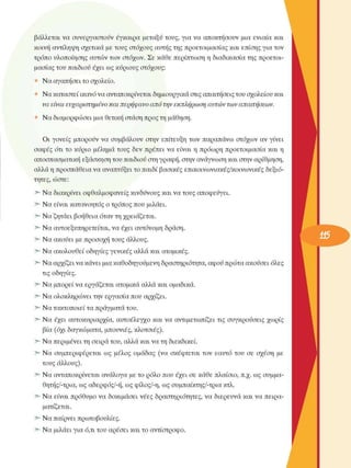 βάλλεται  να  συνεργαστούν  έγκαιρα  µεταξύ τους, για να  αποκτήσουν  µια  ενιαία και 
κοινή  αντίληψη  σχετικά  µε τους  στόχους  αυτής της προετοιµασίας και επίσης για τον 
τρόπο υλοποίησης  αυτών των  στόχων.  Σε  κάθε περίπτωση η διαδικασία της  προετοι­
µασίας του παιδιού έχει ως κύριους  στόχους: 
Να αγ απή σειτοσχολείο. 
Να καταστεί ικανό να ανταποκρίνεται δηµιουργικά στις απαιτήσεις του σχολείου και 
να είναι ευχαριστηµένο  και περήφανο  από  την εκπλήρωση αυτών των απαιτήσεων. 
Να διαµορφώσει µια θετική στάση προς τη µάθηση. 
Οι  γονείς  µπορούν  να  συµβάλουν  στην  επίτευξη  των  παραπάνω  στόχων  αν  γίνει 
σαφές  ότι το  κύριο  µέληµα  τους  δεν  πρέπει  να  είναι  η  πρόωρη  προετοιµασία  και η 
αποσπασµατική εξάσκηση του παιδιού στη γραφή, στην ανάγνωση και στην αρίθµηση, 
αλλά η προσπάθεια να αναπτύξει το παιδί βασικές  επικοινωνιακές/κοινωνικές  δεξιό­
τητες,  ώστε: 
Να διακρίνει  οφθαλµοφανείς κινδύνους και να τους αποφεύγει. 
Να είναι κατανοητός ο τρόπος που  µιλάει. 
Να ζητάει βοήθεια όταν τη χρειάζεται. 
Να αυτοεξυπηρετείται, να έχει αυτόνοµη δράση. 
Να ακούει  µε προσοχή τους  άλλους. 
Να ακολουθεί  οδηγίες γενικές  αλλά και ατοµικές. 
Να αρχίζει να κάνει µια καθοδηγούµενη δραστηριότητα, αφού πρώτα ακούσει όλες 
τις  οδηγίες. 
Να µπορεί να εργάζεται ατοµικά αλλά και οµαδικά. 
Να ολοκληρώνει  την εργασία που αρχίζει. 
Να τακτοποιεί τα πράγµατα του. 
Να  έχει  αυτοκυριαρχία, αυτοέλεγχο  και  να  αντιµετωπίζει  τις  συγκρούσεις  χωρίς 
βία (όχι  δαγκώµατα, µπουνιές,  κλοτσιές). 
Να περιµένει  τη σειρά του, αλλά και να τη  διεκδικεί. 
Να  συµπεριφέρεται  ως  µέλος  οµάδας  (να  σκέφτεται  τον  εαυτό  του  σε  σχέση  µε 
τους  άλλους). 
Να ανταποκρίνεται ανάλογα µε το ρόλο  που έχει σε  κάθε πλαίσιο, π.χ. ως συµµα-
θητής/-τρια, ως αδερφός/-ή, ως φίλος/-η, ως συµπαίκτης/-τρια κτλ. 
Να  είναι  πρόθυµο να  δοκιµάσει  νέες  δραστηριότητες,  να  διερευνά  και να πειρα­
µατίζεται. 
Να παίρνει  πρωτοβουλίες. 
Να µιλάει για ό,τι του αρέσει  και το αντίστροφο. 
 