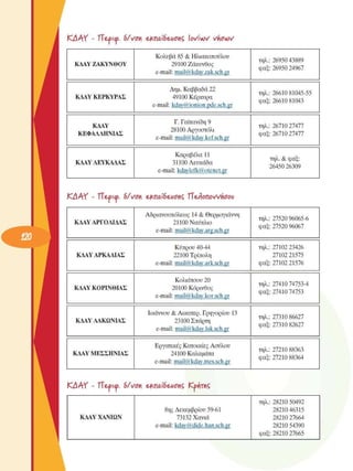 KAAY  - ΤΤ&ρκρ. 6/νση e£nai6eAionÇ lovivov vncvìV
KAAY ΖΑΚΥΝΘΟΥ 
Κολυβά 85 & Ηλιακοποΰλου 
29100 Ζάκυνθος 
e-mail: mail@kdav.zak.sch.gr 
τηλ.: 26950 43889 
φαξ: 26950 24967 
KAAY ΚΕΡΚΥΡΑΣ 
Δηµ. Καββαδά 22 
49100 Κέρκυρα 
e-mail: kdav@ionion.pde.sch.gr 
τηλ.: 26610 81045-55 
φαξ: 26610 81043 
KAAY 
ΚΕΦΑΛΛΗΝΙΑΣ 
Γ. Γαϊτανίδη 9 
28100 Αργοστόλι 
e-mail: mail@kdav.kef.sch.gr 
τηλ.: 26710 27477 
φαξ: 26710 27477 
KAAY ΛΕΥΚΑΔΑΣ 
Καραβέλα 11 
31100 Λευκάδα 
e-mail: kdavlefk@otenet.gr 
τηλ. & φαξ: 
26450 26309 
ΚΑΑΥ  - ΤΤ&ρκρ. 6/νση  ε^παίδε^/οτις  ΊΙ^οηοννήσου 
ΚΔΑΥ ΑΡΓΟΛΙΔΑΣ 
Αδριανουπόλεως 14 & Θερµογιάννη 
21100 Ναύπλιο 
e-mail: mail@kdav.arg.sch.gr 
τηλ.: 27520 96065-6 
φαξ: 27520 96067 
ΚΔΑΥ ΑΡΚΑΔΙΑΣ 
Κύπρου 40-44 
22100 Τρίπολη 
e-mail: mail@kdav.ark.sch.gr 
τηλ.: 27102 23426 
27102 21575 
φαξ: 27102 21576 
ΚΑΑΥ ΚΟΡΙΝΘΙΑΣ 
Κολιάτσου 20 
20100 Κόρινθος 
e-mail: mail@kdav.kor.sch.gr 
τηλ.: 27410 74753-4 
φαξ: 27410 74753 
ΚΑΑΥ ΑΑΚΩΝΙΑΣ 
Ιωάννου & Αικατερ. Γρηγορίου 13 
23100 Σπάρτη 
e-mail: mail@kdav.lak.sch.gr 
τηλ.: 27310 86627 
φαξ: 27310 82627 
ΚΑΑΥ ΜΕΣΣΗΝΙΑΣ 
Εργατικές Κατοικίες Ασυλου 
24100 Καλαµάτα 
e-mail: mail@kdav.mes.sch.gr 
τηλ.: 27210 88363 
φαξ: 27210 88364 
ΚΑΑΥ  - ΤΤ&ρκρ. 6/νση  ε^παίδε^/οτις Κρήτηζ 
τηλ.: 28210 50492 
8ης Δεκεµβρίου 59-61  28210 46315 
ΚΔΑΥ ΧΑΝΙΩΝ  73132 Χανιά  28210 27664 
e-mail: kdav@dide.han.sch.gr  28210 54390 
φαξ: 28210 27665 
 