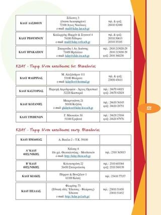 ΚΑΑΥ ΛΑΣΙΘΙΟΥ 
Σόλωνος 3 
(έναντι διοικητηρίου) 
72100 Άγιος Νικόλαος 
e-mail: mail@kdav.las.sch.gr 
τηλ. & φαξ: 
28410 82480 
ΚΔΑΥ  ΡΕΘΥΜΝΟΥ 
Καλλιρρόης Παρρέν & Σιγανού 4 
74100 Ρέθυµνο 
e-mail: mail@kdav.reth.sch.gr 
τηλ. & φαξ: 
28310 50613 
28310 35185 
ΚΑΑΥ ΗΡΑΚΛΕΙΟΥ 
Σταυρινίδη 1 Αγ. Ιωάννης 
71409 Ηράκλειο 
e-mail: kdav@dide.ira.sch.gr 
τηλ.: 2810 215020-29 
2810 215030-39 
φαξ: 2810 360230 
ΚΑΑΥ  - ΤΤ&ρκρ. 6/νση e£nai6eAionÇ  6υτ. tYiakeàoviaÇ
ΚΔΑΥ  ΦΛΩΡΙΝΑΣ 
Μ. Αλεξάνδρου 111 
53100 Φλώρινα 
e-mail: kdavflor@hotmail.gr 
τηλ. & φαξ: 
23850 45611 
ΚΔΑΥ ΚΑΣΤΟΡΙΑΣ 
Περιοχή Αεροδροµίου - Άργος Ορεσακό 
52220 Καστοριά 
τηλ.: 24670 44021 
φαξ: 24670 42024 
ΚΔΑΥ  ΚΟΖΑΝΗΣ 
Μακρυγιάννη 21 
50100 Κοζάνη 
e-mail: gkdavkoz@kdav.koz.sch.gr 
τηλ.: 24610 36145 
φαξ: 24610 28751 
ΚΑΑΥ ΓΡΕΒΕΝΩΝ 
Γ. Μπουσίου 50 
51100 Γρεβενά 
τηλ.: 24620 23104 
φαξ: 24620 87976 
ΚΑΑΥ  - ΤΤ&ρκρ. 6/νση e£nai6eAionÇ  κεντρ. tYiakeàoviaÇ
ΚΑΑΥ ΗΜΑΘΙΑΣ  Δ. Βικέλα 2 - Τ.Κ. 59100 
Α'ΚΑΑΥ 
ΘΕΣ/ΝΙΚΗΣ 
Χάλκης 8 
10ο χιλ. Θεσσαλονίκης - Μουδανιών 
e-mail: http://kdav.thess.sch.gr 
τηλ.: 2310 365013 
Β’ΚΔΑΥ 
ΘΕΣ/ΝΙΚΗΣ 
Κολοκοτρώνη 22 
56430 Σταυρούπολη 
τηλ.: 2310 603384 
φαξ: 2310 588139 
ΚΔΑΥ ΚΙΛΚΙΣ 
Πυρρού & Βενιζέλου 1 
61100 Κιλκίς 
τηλ.: 23410 77157 
ΚΑΑΥ  ΠΕΛΛΑΣ 
Φλωρίνης 73 
(Εθνική οδός Έδεσσας - Φλώρινας) 
Έδεσσα 
e-mail: http://kdav.pel.sch.gr/ 
τηλ.: 23810 51450 
23810 51452 
 