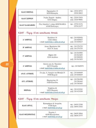 ΚΔΑΥ ΠΙΕΡΙΑΣ 
Ξηροµερίτου 15 
60100 Κατερίνη 
τηλ.:  23510 20713 
23510 20813 
ΚΔΑΥ ΣΕΡΡΩΝ 
3ο χλµ.  Σερρών - Δράµας 
62121 Σέρρες 
τηλ.:  23210 23424 
φαξ:  23210 98082 
ΚΔΑΥ ΧΑΛΚΙΔΙΚΗΣ 
22ας Απριλίου 1, κτίριο ΚΕΚΥΚΑΜΕΑ 
63100 Πολύγυρος 
τηλ.:  23710 21176 
23710 21177 
ΚΑΑΥ  - ΤΤ&ρκρ.  6/νση e^na'tàeAionÇ Αττικής 
Α' ΑΘΗΝΑΣ 
Κανδάνου 18 
11526 Αθήνα 
e-mail: mail@kdav-a-athin.att.sch.gr 
τηλ.:  210 6929636 
210 6929637 
φαξ:  210 6929617 
Β’ ΑΘΗΝΑΣ 
Λεωφ. Ηρακλείου 268 
14231 Ν. Ιωνία 
τηλ.:  210 2751735 
φαξ:  210 2751735 
Γ' ΑΘΗΝΑΣ 
Θηβών 250 
12244 Αιγάλεω 
τηλ.:  210 5610995 
210 5613655 
210 5694201 
φαξ:  210 5613655 
Δ' ΑΘΗΝΑΣ 
Άλσους και Αγ. Νικολάου 
16675 Γλυφάδα 
e-mail: mail@kdav-d-athin.att.sch.gr 
τηλ.:  210 9605974 
ΑΝΑΤ. ΑΤΤΙΚΗΣ 
21ο  χλµ.  Λ. Λαυρίου και  Μεταξά 35 
19400 Κορωπί 
τηλ.:  210 6646669 
φαξ:  210 6646669 
ΔΥΤ. ΑΤΤΙΚΗΣ 
Περσεφόνης 19 
19200 Ελευσίνα 
τηλ.:  210 5561990 
210 5561665 
φαξ:  210 5561665 
ΠΕΙΡΑΙΑ 
Τζαβέλλα 88 
18533 Πειραιάς 
e-mail: mail@kdav-peiraia.att.sch.gr 
τηλ.:  210 4131561 
φαξ:  210 4131509 
ΚΑΑΥ  - ΤΤ&ρκρ.  6/νση e£nai6eAionÇ Ητιε-ίρου 
ΚΑΑΥ ΑΡΤΑΣ 
Κατσιµήτρου & Λουριώτη 
47100 Άρτα 
e-mail: mail@kday.art.sch.gr 
τηλ.:  26810 22580 
φαξ:  26810 21032 
ΚΑΑΥ ΘΕΣΠΡΩΤΙΑΣ 
Ευροίας 1 
46100 Ηγουµενίτσα 
e-mail: mail@kday.art.sch.gr 
τηλ.:  26650 28964 
φαξ:  26650 23777 
 