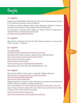 ^^3 
1ου  Κ&<ρα/ίαίου 
Susana Cooper & Kara Dukakis (2004), Kids Can’t Wait to Learn Achieving Voluntary Preschool 
for All,  California, San Francisco, Preschool  California. 
Cori  Brewster  &  Jennifer  Railsback  (2002),  Full-day Kindergarten:  Exploring an  Option  for 
Extended Learning, Portland, Northwest Regional Educational Laboratory. 
U.S.  Department  of  Education  (2005),  Helping your  Preschool Child, U.S.  Department  of 
Education, Office  of Communications and Outreach. 
www.ed.gov/parents/academic/help/hyc.html 
2ου  Κ&α>α/ίαίου 
Μαυρικάκη  E.  &  Ζωγράφου-Τσαντάκη  M.  (2007), ¶ÚfiÏË„Ë ·Ù¢¯ ËÌ¿ÙˆÓ ÛÙ· ÓË È·ÁˆÁÂ›·,
Αθήνα, Τυπωθήτω - Γ. Δαρδανός. 
^ου  Κ&α>α/ίαίου 
Choosing  Playthings: 
http://pbskids.org/rogers/parentsteachers/theme/1566_p_art.html 
Sara Wilford  (2005), Policies & Practices: Sharing the Power of Play With Parents. 
http://content.scholastic.com/browse/article.jsp?id=3747169 
Naomi Aldort, And  They Played All  Day. 
http://naomialdort.com/articles.html 
http://www.sasked.gov.sk.ca/docs/kindergarten/kindplay.html 
Sharna Olfman  (2005), What About  Play, Rethinking Schools, 19(3). 
ή-ου  Κ&α>α/ίαίου 
Sally C. Hurwitz  (2003), To be Successful - Let them Play!, Childhood Education. 
http://findarticles.eom/p/articles/mi_qa3614/is_200201/ai_n9032666  
http://www.ed.gov/pubs/PFIE/families.html  
http://www.nea.org/parents/index.html 
Michigan  Department of  Education  (2002),  What Research Says About  Parent Involvement in 
Children’s Education, in Relation to Academic  Achievement. 
http:// www.michigan.gov/ documents/ Final_Parent_Involvement_Fact_Sheet_14732_7.pdf 
Craig T. Ramey & Sharon L. Ramey  (2004), How  Children Learn and How  Parents Can Help, 
Covington, Centre for  Development and Learning. 
http://www.preschoolrainbow.org/parent.htm 
http://www.teachingstrategies.com/article/PSParentActivities.cfm 
 