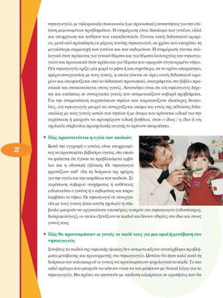 νηπιαγωγείο, µε τηλεφωνική  επικοινωνία ή µε προσωπικές συναντήσεις για την επί­
λυση µεµονωµένων  προβληµάτων. Η ενηµέρωση είναι  δικαίωµα των γονέων,  αλλά 
και υποχρέωση  και καθήκον των  εκπαιδευτικών. Γίνεται  εκτός  διδακτικού ωραρί­
ου, µετά από πρόσκληση  εκ µέρους του/της νηπιαγωγού, σε χρόνο που επιτρέπει τη 
µεγαλύτερη  συµµετοχή  των γονέων  και των κηδεµόνων. Η ενηµέρωση γίνεται συλ­
λογικά όταν πρόκειται για γενικά θέµατα και για θέµατα λειτουργίας του νηπιαγω­
γείου και προσωπικά όταν πρόκειται για θέµατα που αφορούν συγκεκριµένο  νήπιο. 
Ο/η νηπιαγωγός ορίζει µία φορά το µήνα ή και συχνότερα, αν το κρίνει  απαραίτητο, 
ηµέρα συνεργασίας  µε τους γονείς, η οποία γίνεται σε  ώρες  εκτός διδακτικού ωρα­
ρίου και αποφασίζεται από το διδακτικό προσωπικό, αναγράφεται στο βιβλίο πρα­
κτικών και ανακοινώνεται στους γονείς. Αυτονόητο  είναι ότι ο/η νηπιαγωγός  δέχε­
ται και  εκτάκτως  σε  συνεργασία  γονείς  που αντιµετωπίζουν  σοβαρά προβλήµατα. 
Για  την  αντιµετώπιση  περιπτώσεων  νηπίων  που  παρουσιάζουν  ιδιαίτερες  δυσκο­
λίες, ο/η νηπιαγωγός  µπορεί να συνεργάζεται  ακόµα και εντός της αίθουσας διδα­
σκαλίας µε τους γονείς  αυτών των νηπίων ή µε άτοµα που κρίνονται  ειδικά για την 
περίπτωση  ή  µπορούν  να  προσφέρουν  ειδική  βοήθεια, όταν  ο  ίδιος  / η  ίδια ή  ο/η 
σχολικός σύµβουλος  προσχολικής  αγωγής το κρίνουν απαραίτητο. 
•  Πώς  προστατεύεται η υγεία των  παιδιών; 
Κατά την  εγγραφή ο γονέας  είναι  υποχρεωµέ­
νος να προσκοµίσει  βιβλιάριο υγείας, στο οποίο 
να φαίνεται ότι έγιναν τα προβλεπόµενα  εµβό­
λια  και  η  οδοντική  εξέταση.  Οι  νηπιαγωγοί 
φροντίζουν  καθ’  όλη  τη  διάρκεια  της  ηµέρας 
για την υγεία και την ασφάλεια των παιδιών. Σε 
περίπτωση  σοβαρού  ατυχήµατος  ή  ασθένειας 
ειδοποιείται ο γονέας ή ο κηδεµόνας και παρα­
λαµβάνει το νήπιο. Οι νηπιαγωγοί σε  συνεργα­
σία µε τους γονείς ή/και τον/τη σχολικό/-ή σύµ­
βουλο  µπορούν να οργανώσουν  επισκέψεις  γιατρών στο νηπιαγωγείο (οδοντίατρος, 
διατροφολόγος), οι οποίοι εξετάζουν τα παιδιά και δίνουν οδηγίες στα ίδια και στους 
γονείς τους. 
•  Πώς  θα  προετοιµάσουν οι γονείς το  υιαιδί τους για  µια οµαλή µετάβαση  στο 
νηπιαγωγείο; 
Συνήθως τα παιδιά της νηπιακής ηλικίας δεν αντιµετωπίζουν ανυπέρβλητα προβλή­
µατα µετάβασης και προσαρµογής στο νηπιαγωγείο. Ωστόσο θα ήταν καλό κατά τη 
διάρκεια του καλοκαιριού οι γονείς να προετοιµάσουν ψυχολογικά το παιδί. Το πιο 
απλό πράγµα που µπορούν να κάνουν είναι να του µιλήσουν  µε θετικά λόγια για το 
νηπιαγωγείο. θ α  πρέπει να απαντούν µε απόλυτη ειλικρίνεια  σε  ερωτήσεις  που θα 
 