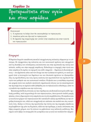 Κ&φόΛωο  2o: 
ΠροτερΛίότιατΛ  στια ν  υγεία 
ΚΑΙ  οτην acT(pa/ÎEia
r FΕισαγωγικά 
1.  Τι πρόκειται να δούµε όταν  θα επισκεφθούµε το  νηπιαγωγείο; 
2.  Ασφάλεια µέσα και έξω  από το νηπιαγωγείο 
3.  Η σηµασία της  συµµετοχής των γονέων στην ασφάλεια  και στην υγιεινή 
του  νηπιαγωγείου 
J 
&aavwvika 
Η δηµόσια δωρεάν εκπαίδευση αποτελεί υποχρέωση της πολιτείας σύµφωνα µε το σύ­
νταγµα.  Οι  υποχρεώσεις  της  πολιτείας  και του  κοινωνικού  κράτους  που  απορρέουν 
από τις  διατάξεις του συντάγµατος  επεκτείνονται  και στην προστασία της υγείας των 
πολιτών,  καθώς και  στην  παροχή ασφάλειας. Ειδικότερα  οι  παροχές  στην  υγεία  και 
στην ασφάλεια θα πρέπει να αφορούν και κάθε υπηρεσία  —δηµόσιας ή ιδιωτικής φύ­
σεως — που βρίσκεται κάτω από τον έλεγχο και την εγγύηση του κράτους, το οποίο µε­
ριµνά  ώστε  η λειτουργία  των  δηµόσιων  και των  ιδιωτικών  σχολείων  να  εξασφαλίζει 
όλες τις προϋποθέσεις  και τους  όρους  εκείνους  που προστατεύουν  και προάγουν την 
υγεία των  µαθητών και του κοινωνικού  συνόλου.  Η ηλικία και η ευαίσθητη  σωµατική 
και ψυχική υγεία των παιδιών αποτελούν  σηµαντικούς  λόγους  για να  επικεντρώσουν 
την προσοχή τους τα σχολεία  κάθε βαθµίδας και τα νηπιαγωγεία ειδικότερα, ώστε να 
εγγυηθούν την ασφάλεια και την υγεία τους. 
Βασική προϋπόθεση συνεπώς για την εύρυθµη και αποδοτική λειτουργία κάθε σχο­
λικής  µονάδας, πολύ περισσότερο  δε των νηπιαγωγείων, όπου φοιτούν παιδιά  µικρής 
ηλικίας, είναι η δηµιουργία ενός ασφαλούς και υγιούς περιβάλλοντος. Η ασφάλεια και 
η υγιεινή των χώρων του νηπιαγωγείου δεν αποτελούν απλώς προϋπόθεση για την εύ­
ρυθµη λειτουργία του, αλλά και υποχρέωση  του απέναντι στα παιδιά και στις  οικογέ­
νειες  τους. Ακόµα  οι  έννοιες  της προστασίας της υγείας  και της παροχής ασφάλειας 
περιλαµβάνουν όχι  µόνο τη θεραπεία, αλλά και την πρόληψη, η οποία συνίσταται  στη 
λήψη επαρκών  µέτρων,  που θα τείνουν  να  µηδενίσουν  τους πιθανούς κινδύνους. Στο 
σηµείο  αυτό αξίζει να αναφερθεί ότι η ασφάλεια και η υγεία των παιδιών δεν εξαρτώ-
 