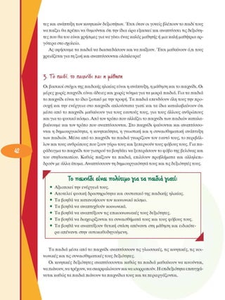 τες και ανάπτυξη των κινητικών δεξιοτήτων. Έτσι όταν οι γονείς  βλέπουν το παιδί τους 
να  παίζει θα πρέπει να θυµούνται ότι την ίδια ώρα εξασκεί  και αναπτύσσει τις δεξιότη­
τες που θα του είναι χρήσιµες για να γίνει ένας καλός µαθητής ή µια καλή µαθήτρια αρ­
γότερα στο σχολείο. 
Ας  αφήσουµε τα παιδιά να διασκεδάσουν και να παίξουν. Έτσι  µαθαίνουν ό,τι τους 
χρειάζεται για τη ζωή και αναπτύσσονται ολόπλευρα! 
5·  ΤΌ  παιβί, το  παιχνίδι  και η  Μϋηση 
Οι βασικοί στόχοι της παιδικής ηλικίας είναι η ανάπτυξη, η µάθηση και το παιχνίδι. Οι 
µέρες χωρίς παιχνίδι είναι άδειες και χωρίς νόηµα για τα µικρά παιδιά. Για τα παιδιά 
το παιχνίδι είναι το ίδιο ζωτικό µε την τροφή. Τα παιδιά  επενδύουν  όλη τους την προ­
σοχή και την  ενέργεια  στο  παιχνίδι απλούστατα γιατί και τα ίδια καταλαβαίνουν ότι 
µέσα  από το παιχνίδι  µαθαίνουν για τους  εαυτούς τους, για τους  άλλους  ανθρώπους 
και  για το φυσικό κόσµο. Από τον τρόπο που αλλάζει το παιχνίδι των παιδιών καταλα­
βαίνουµε  και τον τρόπο που αναπτύσσονται. Στο παιχνίδι φαίνονται και αναπτύσσο­
νται η δηµιουργικότητα, η κινητικότητα, η γνωστική  και η συναισθηµατική  ανάπτυξη 
των παιδιών. Μέσα  από το παιχνίδι τα παιδιά γνωρίζουν  τον  εαυτό τους, το περιβάλ­
λον και τους ανθρώπους που ζουν γύρω τους και ξεπερνούν τους φόβους τους. Για πα­
ράδειγµα το παιχνίδι του γιατρού τα βοηθάει να ξεπεράσουν το φόβο της βελόνας και 
του  στηθοσκοπίου.  Καθώς  παίζουν τα  παιδιά,  επιλύουν  προβλήµατα  και  αλληλεπι­
δρούν µε άλλα άτοµα. Αναπτύσσουν  τη δηµιουργικότητα τους και τις δεξιότητες τους. 
Το παιχνίδι είν<*ι πολύτιµο γΐ4 τ<* π<κδι<4 ^ιαώ 
Αξιοποιεί την  ενέργεια  τους. 
Αποτελεί φυσική δραστηριότητα και συστατικό της παιδικής ηλικίας. 
Τα  βοηθά να κατανοήσουν τον κοινωνικό  κόσµο. 
Τα  βοηθά να αναπτυχθούν κοινωνικά. 
Τα  βοηθά να αναπτύξουν τις  επικοινωνιακές τους  δεξιότητες. 
Τα  βοηθά να διαχειρίζονται τα συναισθήµατα τους και τους φόβους τους. 
Τα  βοηθά να αναπτύξουν θετική  στάση  απέναντι στη  µάθηση και  ειδικότε­
ρα  απέναντι στην αυτοκαθοδηγούµενη. 
Τα  παιδιά  µέσα  από το παιχνίδι αναπτύσσουν τις γλωσσικές, τις κινητικές, τις κοι­
νωνικές και τις συναισθηµατικές τους  δεξιότητες. 
Οι  κινητικές  δεξιότητες  αναπτύσσονται καθώς τα παιδιά  µαθαίνουν να κινούνται, 
να πιάνουν, να τρέχουν, να σκαρφαλώνουν και να ισορροπούν. Η επιδεξιότητα επιτυγχά­
νεται καθώς τα παιδιά πιάνουν τα παιχνίδια τους και τα περιεργάζονται. 
 