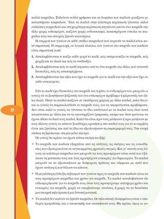 πολλά παιχνίδια. Ξοδεύουν  πολλά χρήµατα και τα δωµάτια των παιδιών µοιάζουν  µε 
καταστήµατα  παιχνιδιών. Έτσι  τα  παιδιά στην  καλύτερη  περίπτωση  γίνονται  απλοί 
συλλέκτες παιχνιδιών και στη χειρότερη περίπτωση πηγαίνουν από το ένα παιχνίδι στο 
άλλο  χωρίς  ενδιαφέρον, παίζουν χωρίς  ενθουσιασµό,  καταστρέφουν  εύκολα  τα παι­
χνίδια τους και συνεχώς  ζητούν καινούργια. 
Η επιρροή των γονέων  σε κάθε στάδιο παιχνιδιού που περνούν τα παιδιά είναι πο­
λύ σηµαντική. Η συµµετοχή, σε λογικά πλαίσια, των γονέων  στο παιχνίδι των παιδιών 
είναι σηµαντική γιατί: 
1.  Αντιλαµβάνονται  τι παίζει κάθε φορά το παιδί, πώς αντιµετωπίζει το παιχνίδι, πώς 
χειρίζεται τα υλικά και πώς τα συνδυάζει. 
2.  Αντιλαµβάνονται  πώς το παιδί πηγαίνει από το ένα παιχνίδι στο άλλο, πού συναντά 
δυσκολίες, πώς τις αντιπαρέρχεται. 
3.  Αντιλαµβάνονται την αξία που έχει το παιχνίδι για το παιδί και την αξία που έχει το 
κάθε αντικείµενο. 
Εάν το παιδί έχει δυσκολίες  στο παιχνίδι του ή χάνει το ενδιαφέρον του, µπορούν οι 
γονείς  να το βοηθήσουν  βάζοντας του ένα ενδιαφέρον πρόβληµα ή φέρνοντας του άλ­
λα υλικά. Όταν τα παιδιά παίζουν σε υπαίθριους χώρους  µε άλλα παιδιά, καλό θα εί­
ναι οι γονείς  να παρακολουθούν το παιχνίδι τους, για να αποφεύγονται προβλήµατα. 
Δεν  είναι  καλό  οι γονείς  να γίνονται  το  ίδιο  επιθετικοί  µε τα παιδιά τους  όταν αυτά 
τσακώνονται  µε άλλα και να τα υποστηρίζουν  έµπρακτα, ακόµα και όταν φαίνεται να 
έχουν άδικο τα δικά τους παιδιά. Καλό θα είναι πριν τους µιλήσουν ή πριν µιλήσουν  µε 
τους άλλους γονείς να κάνουν ξεκάθαρες ερωτήσεις  στα παιδιά τους για το τι ακριβώς 
έγινε και ζητώντας και από τα ίδια να αξιολογήσουν  τη συµπεριφορά τους. Την ενοχή 
σπάνια τη βρίσκουµε  στη µία µόνο πλευρά. 
Οι γονείς  θα πρέπει να έχουν πάντα υπόψη τα εξής: 
•  Το  παιχνίδι των  παιδιών  εξαρτάται από τις  ανάγκες, τις  σκέψεις και τις  ευαισθη­
σίες που εξωτερικεύουν  σε συγκεκριµένες  χρονικές  στιγµές. Και γι' αυτούς τους λό­
γους τα καλύτερα παιχνίδια που µπορούν να τους προσφέρουν  είναι αυτά που εξά-
πτουν τη φαντασία τους και τους προσφέρουν  ευκαιρίες για δηµιουργία. Τα παιδιά 
µπορούν  να  τα  αξιοποιήσουν  µε  διάφορους  τρόπους  και  σύµφωνα  µε  αυτό  που 
έχουν ανάγκη ή που θέλουν να κάνουν. 
•  Η µεγαλύτερη  ένδειξη σεβασµού των γονέων  προς το παιχνίδι των παιδιών είναι να 
τους προσφέρουν  παιχνίδια και χρόνο  για παιχνίδι. Τα παιδιά καταλαβαίνουν ότι 
ενδιαφερόµαστε  για το παιχνίδι τους όταν τους προσφέρουµε  απλόχερα χρόνο και 
ευκαιρίες  για παιχνίδι, χωρίς  να  επεµβαίνουµε  ανούσια, ή χωρίς  να τα διακόπτει 
µια ανοιχτή τηλεόραση  ή µια δυνατή µουσική. 
•  Τα παιδιά δεν παύουν να ζητούν παιχνίδια. Οι τηλεοπτικές  διαφηµίσεις είναι ο στα­
θερός τροφοδότης και ο υποκινητής των  απαιτήσεων τους. Θα πρέπει  όµως  οι γο-
 