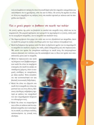 νείς να λαµβάνουν υπόψη ότι όταν ένα παιδί ζητά κάτι δεν σηµαίνει απαραίτητα και 
οπωσδήποτε  ότι το χρειάζεται, οΰτε  ότι καν το θέλει. Οι γονείς  θα πρέπει να  είναι 
σε  θέση να εκφράζουν τις σκέψεις τους στα παιδιά σχετικά  µε κάποια από τα παι­
χνίδια που ζητούν. 
ΤΤώς  οι voVeÂÇ moùoiiV va fyovSnöoW  στο  παιΜδι  τνον  παιδιών 
Οι  γονείς  πρέπει  όχι  µόνο  να  βοηθούν  τα παιδιά στο  παιχνίδι τους, αλλά  και να τα 
παρακινούν. Να µερικά πράγµατα που µπορούν να προσφέρουν  οι γονείς,  εκτός από 
το να αγοράζουν παιχνίδια, για το παιχνίδι των παιδιών τους: 
•  Να δηµιουργήσουν  ένα χώρο  στο  σπίτι  και να τον  εξοπλίσουν  µε  παιχνίδια, όπου 
το παιδί θα µπορεί να παίζει ελευθέρα  µόνο του ή µε κάποιο συνοµήλικο  του. 
•  Κατά τη διάρκεια της ηµέρας καλό θα ήταν να βρίσκουν  χρόνο για να παρατηρούν 
το παιχνίδι του παιδιού, κυρίως στο σπίτι, αλλά ενδεχοµένως  και στο νηπιαγωγείο. 
Με  αυτόν  τον  τρόπο  θα  γνωρίσουν  καλύτερα  το  παιδί τους,  θα  αναγνωρίσουν 
κάποιες  βασικές του  ανάγκες και θα καταλάβουν και οι  ίδιοι τον τρόπο που ανα­
πτύσσεται  µέσα από το παιχνίδι. 
•  Μετά  το  νηπιαγωγείο  και κατά 
τη διάρκεια των Σαββατοκύρια­
κων καλό  θα είναι να παρέχουν 
ευκαιρίες στο παιδί να παίζει σε 
υπαίθριους χώρους, όταν οι και­
ρικές  συνθήκες  το  επιτρέπουν, 
µε  άλλα  παιδιά. Έτσι αναπτύσ­
σει  την  κοινωνικότητα  του  και 
βασικές κοινωνικές  δεξιότητες. 
•  Καλό  θα  είναι  να  εξηγούν  στο 
παιδί ότι το παιχνίδι του είναι ση­
µαντικό και για τους ίδιους. Κά­
ποιες ελεύθερες συζητήσεις σχε­
τικά  µε  φάσεις  του  παιχνιδιού 
του  που  παρατήρησαν  δείχνουν 
το ενδιαφέρον τους. 
•  Καλό  θα  είναι  να  συµµετέχουν 
και  οι ίδιοι σε κάποια από  τα συµ­
βολικά παιχνίδια που καταστρώ­
νει το παιδί, ως ισότιµοι παίκτες, 
αποποιούµενοι  τη  γονική  τους 
ιδιότητα. 
 