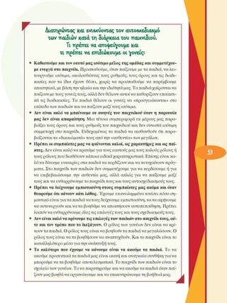 r  Διατηρώντας K4i ενΐ6χύοντ4ς τον 4υτο6χε5ΐ46µό 
των π4ΐδιών  Κ4τ<* τη 5ΐ4ρκεΐ4  του παιχνιδιού. 
Τι πρέπει V4 4πο^εύγουµε Κ4ΐ 
τι πρέπει V4 επιδιώκουµε οι γονείς: 
•  Καθιστούµε και τον εαυτό  µας ισότιµο µέλος της  οµάδας  και συµµετέχου­
µε  ενεργά  στο  παιχνίδι. Προσπαθούµε, όταν παίζουµε µε τα παιδιά, να λει­
τουργούµε  ισότιµα,  ακολουθώντας τους  ρυθµούς, τους  όρους  και τις διαδι­
κασίες  που  τα  ίδια  έχουν  θέσει,  χωρίς  να  προσπαθούµε  να  παρέµβουµε 
απαιτητικά, µε βάση την ηλικία και την ιδιότητα µας. Τα παιδιά χαίρονται να 
παίζουν µε τους γονείς τους, αλλά δεν θέλουν  αυτοί να καθορίζουν επιτακτι­
κά τις  διαδικασίες. Τα  παιδιά  θέλουν  οι  γονείς  να  «προσγειώνονται»  στο 
επίπεδο των παιδιών και να παίζουν µαζί τους ισότιµα. 
•  Δεν  είναι  καλό να  µπαίνουµε  σε  σκηνές του  παιχνιδιού  όταν  η  παρουσία 
µας  δεν  είναι  απαραίτητη.  Μια τέτοια  συµπεριφορά  εκ  µέρους  µας παρα­
βιάζει τους όρους και τους ρυθµούς του παιχνιδιού και δεν συνιστά  ισότιµη 
συµµετοχή  στο  παιχνίδι. Ενδεχοµένως  τα παιδιά  να  αισθανθούν  ότι  παρα­
βιάζονται τα «δικαιώµατα» τους από την «αυθεντία» των  µεγάλων. 
•  Πρέπει  οι συµπαίκτες µας να φαίνονται καλοί, ως χαρακτήρες  και ως  παί­
κτες. Δεν  είναι καλό να κρατάµε για τους εαυτούς µας τους καλούς ρόλους ή 
τους ρόλους που διαθέτουν κάποια ειδικά χαρακτηριστικά. Επίσης είναι κα­
λό να δίνουµε  ευκαιρίες  στα παιδιά να κερδίζουν και να πετυχαίνουν πράγ­
µατα. Στο παιχνίδι των παιδιών δεν συµµετέχουµε  για να κερδίσουµε  ή για 
να  επιβεβαιώσουµε  την  αυθεντία  µας,  αλλά  απλώς  για  να  παίξουµε  µαζί 
τους και να ενθαρρύνουµε το παιχνίδι τους και τους αυτοσχεδιασµούς τους. 
•  Πρέπει  να δείχνουµε εµπιστοσύνη στους συµπαίκτες µας ακόµα  και  όταν 
θεωρούµε ότι κάνουν  κάτι λάθος. Έχουµε  επανειληµµένα τονίσει  πόσο ση­
µαντικό είναι για τα παιδιά να τους δείχνουµε  εµπιστοσύνη, να τα αφήνουµε 
να αυτενεργούν  και να τα βοηθάµε να αποκτήσουν αυτοπεποίθηση. Πρέπει 
λοιπόν να ενθαρρύνουµε  όλες τις επιλογές τους και τους σχεδιασµούς τους. 
•  Δεν είναι καλό να κρίνουµε τις επιλογές των παιδιών στο παιχνίδι τους, ού­
τε  και τον  τρόπο που  το  διεξάγουν.  Ο ρόλος  των γονέων  δεν  είναι να κρί­
νουν τα παιδιά. Ο ρόλος τους είναι να βοηθούν τα παιδιά να µεγαλώσουν.  Ο 
ρόλος τους είναι να τα βοηθήσουν να αναπτυχθούν. Και το παιχνίδι είναι το 
καταλληλότερο  µέσο για την ανάπτυξη τους. 
•  Το  καλύτερο  που  έχουµε  να  κάνουµε  είναι  να  ακούµε  τα  παιδιά.  Το  να 
ακούµε προσεκτικά τα παιδιά µας είναι ικανή και αναγκαία συνθήκη για να 
µπορούµε να τα βοηθάµε αποτελεσµατικά. Το παιχνίδι των παιδιών είναι το 
σχολείο  των γονέων. Το να παρατηρούµε και να ακούµε τα παιδιά όταν παί­
ζουν µας βοηθά να οργανώνουµε  και να επικεντρώνουµε  τη βοήθεια µας. 
Λ 
 
