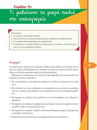 Κ&φάΑαιο  ^to: 
Ti  UASAIVOUV  ΤΑ  UllCpA  ΠΑΐδίΑ 
erro  νηπίΑγιννείο 
r  F Εισαγωγικά 
1.  Οι ανάγκες  των  µικρών  παιδιών 
2.  Πώς  σκέφτονται  τα µικρά  παιδιά  και πώς  ενισχύουµε  τη  µάθηση τους; 
3.  Το  εκπαιδευτικό πρόγραµµα  του  νηπιαγωγείου 
4.  Τι  µαθαίνουν  τα  µικρά  παιδιά  στο  νηπιαγωγείο,  τα οποία  οι γονείς  δεν  µπο­
ρούν να τα αναγνωρίσουν  εύκολα 
Λ 
Εισαννονι^ά 
Το  νηπιαγωγείο  αποτελεί  ένα  σηµαντικό  σταθµό  στη  µετάβαση των  παιδιών  από το 
σπίτι στο σχολείο.  Οι  δεξιότητες  που αποκτούν τα παιδιά στο νηπιαγωγείο  θα τα βοη­
θήσουν σε όλη την παραπέρα πορεία τους στη σχολική ζωή. 
Μπορούµε  να  αναφέρουµε  µια  σειρά  από  δραστηριότητες  στο  νηπιαγωγείο  που 
βοηθούν τα παιδιά µεταξύ άλλων: 
•  Να συνεργάζονται,  να  µοιράζονται  πράγµατα και  ιδέες,  να  περιµένουν  τη  σειρά 
τους. 
•  Να µαθαίνουν να  είναι  ανεξάρτητα, να  αποφασίζουν για τον τρόπο της  µάθησης 
τους και να βιώνουν τις  συνέπειες  των  αποφάσεων τους  σε  ένα  ασφαλές  περιβάλ­
λον. 
•  Να έρχονται  σε  επαφή µε τους  αριθµούς, να τους  αναγνωρίζουν και να ξέρουν  τι 
σηµαίνουν. 
•  Να έρχονται σε επαφή µε τα γράµµατα και τους ήχους τους και να αρχίζουν να ανα­
γνωρίζουν λέξεις ως µέρος της ζωής τους. 
•  Να έρχονται σε  επαφή µε το βιβλίο, ακούγοντας διάφορες ιστορίες  ή επιχειρώντας 
να φτιάξουν τις δικές τους. 
•  Να βελτιώνουν τις γνώσεις  τους για διάφορα θέµατα και καταστάσεις. 
 