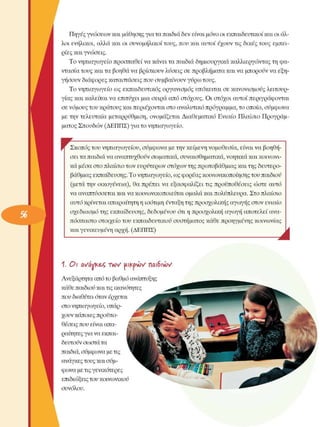 Πηγές γνώσεων  και µάθησης για τα παιδιά δεν είναι µόνο οι εκπαιδευτικοί και οι άλ­
λοι  ενήλικοι, αλλά και οι συνοµήλικοι  τους, που και αυτοί έχουν τις δικές τους  εµπει­
ρίες και γνώσεις. 
Το νηπιαγωγείο προσπαθεί να κάνει τα παιδιά δηµιουργικά καλλιεργώντας τη φα­
ντασία τους και τα βοηθά να βρίσκουν λύσεις σε προβλήµατα και να µπορούν να εξη­
γήσουν διάφορες καταστάσεις που συµβαίνουν γΰρω τους. 
Το νηπιαγωγείο  ως  εκπαιδευτικός οργανισµός  υπόκειται σε  κανονισµούς  λειτουρ­
γίας και καλείται να επιτύχει  µια σειρά  από στόχους.  Οι στόχοι  αυτοί περιγράφονται 
σε νόµους του κράτους και περιέχονται στο αναλυτικό πρόγραµµα, το οποίο, συµφωνά 
µε την τελευταία  µεταρρύθµιση,  ονοµάζεται Διαθεµατικό  Ενιαίο  Πλαίσιο  Προγράµ­
µατος Σπουδών (ΔΕΠΠΣ) για το νηπιαγωγείο. 
Ψ  ^ Σκοπός του νηπιαγωγείου, συµφωνά µε την κείµενη νοµοθεσία,  είναι να βοηθή­
σει τα παιδιά να αναπτυχθούν σωµατικά, συναισθηµατικά, νοητικά και κοινωνι­
κά µέσα στο πλαίσιο των ευρύτερων  στόχων της πρωτοβάθµιας και της δευτερο­
βάθµιας εκπαίδευσης. Το νηπιαγωγείο, ως φορέας κοινωνικοποίησης του παιδιού 
(µετά την  οικογένεια),  θα πρέπει  να  εξασφαλίζει  τις προϋποθέσεις  ώστε αυτό 
να αναπτύσσεται και να κοινωνικοποιείται  οµαλά και πολύπλευρα. Στο πλαίσιο 
αυτό κρίνεται απαραίτητη η ισότιµη ένταξη της προσχολικής αγωγής στον  ενιαίο 
σχεδιασµό της εκπαίδευσης, δεδοµένου  ότι η προσχολική  αγωγή αποτελεί  ανα­
πόσπαστο στοιχείο  του εκπαιδευτικού συστήµατος  κάθε προηγµένης  κοινωνίας 
και γενικευµένη  αρχή. (ΔΕΠΠΣ) 
J 
1. Οι  aZavke/>  i w uiKpvüv naiSivov
Ανεξάρτητα  από το βαθµό ανάπτυξης 
κάθε παιδιού και τις ικανότητες 
που διαθέτει όταν έρχεται 
στο νηπιαγωγείο, υπάρ-  Α 
χουν κάποιες προϋπο­
θέσεις που είναι απα­
ραίτητες για να εκπαι­
δευτούν σωστά τα 
παιδιά, συµφωνά µε τις 
ανάγκες τους και συµ­
φωνά µε τις γενικότερες 
επιδιώξεις του κοινωνικού 
συνόλου. 
 