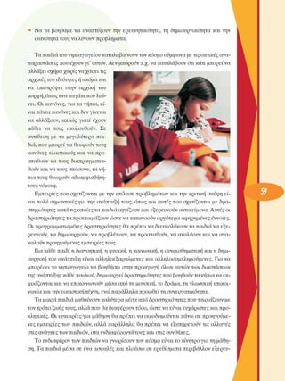 •  Να τα  βοηθάµε  να  αναπτύξουν την  ερευνητικότητα,  τη  δηµιουργικότητα  και την 
ικανότητα τους να λύνουν προβλήµατα. 
Τα παιδιά του νηπιαγωγείου καταλαβαίνουν τον κόσµο σύµφωνα µε τις οπτικές ανα­
παραστάσεις που έχουν γι'  αυτόν. Δεν  µπορούν π.χ. να καταλάβουν ότι κάτι µπορεί να 
αλλάξει  σχήµα χωρίς να χάσει τις 
αρχικές του ιδιότητες ή ακόµα και 
να  επιστρέψει  στην  αρχική  του 
µορφή, όπως ένα παγάκι που λιώ­
νει.  Οι  κανόνες, για τα νήπια, εί­
ναι πάντα κανόνες και δεν γίνεται 
να  αλλάξουν,  απλώς  γιατί  έχουν 
µάθει  να  τους  ακολουθούν.  Σε 
αντίθεση  µε  τα  µεγαλύτερα  παι­
διά, που µπορεί να θεωρούν τους 
κανόνες  ελαστικούς  και  να προ­
σπαθούν  να  τους διαπραγµατευ­
θούν και να τους σπάσουν, τα νή­
πια τους  θεωρούν αδιαµφισβήτη­
τους νόµους. 
Εµπειρίες  που σχετίζονται  µε την επίλυση προβληµάτων και την κριτική σκέψη εί­
ναι πολύ  σηµαντικές  για την ανάπτυξη τους, όπως και αυτές που σχετίζονται  µε  δρα­
στηριότητες  κατά τις οποίες τα παιδιά αγγίζουν και εξερευνούν  αντικείµενα. Αυτές οι 
δραστηριότητες τα προετοιµάζουν ώστε να κατανοούν αργότερα αφηρηµένες  έννοιες. 
Οι προγραµµατισµένες  δραστηριότητες  θα πρέπει να διευκολύνουν  τα παιδιά να εξε­
ρευνούν, να δηµιουργούν, να προβλέπουν, να προσπαθούν, να αναλύουν και να ανα­
καλούν προηγούµενες  εµπειρίες τους. 
Για κάθε παιδί η διανοητική, η φυσική, η κοινωνική, η συναισθηµατική και η δηµι­
ουργική του  ανάπτυξη είναι  αλληλοεξαρτώµενες  και αλληλοσυµπληρούµενες.  Για να 
µπορέσει  το νηπιαγωγείο  να  βοηθήσει  στην  προαγωγή  όλων  αυτών των  διαστάσεων 
της ανάπτυξης κάθε παιδιού, δηµιουργεί δραστηριότητες που βοηθούν τα νήπια να εκ­
φράζονται και να επικοινωνούν  µέσα  από τη µουσική, το δράµα, τη γλωσσική επικοι­
νωνία και την εικαστική τέχνη, ενώ παράλληλα προωθεί τη συνεργατικότητα. 
Τα µικρά παιδιά µαθαίνουν καλύτερα µέσα από δραστηριότητες που ταιριάζουν µε 
τον τρόπο ζωής τους, αλλά που θα διαφέρουν τόσο, ώστε να είναι ευχάριστες  και προ­
κλητικές.  Οι  ευκαιρίες για µάθηση θα πρέπει να οικοδοµούνται  πάνω σε  προηγούµε­
νες  εµπειρίες  των  παιδιών, αλλά  παράλληλα  θα πρέπει  να  εξυπηρετούν  τις  αλλαγές 
στις ανάγκες των παιδιών, στα ενδιαφέροντα τους και στις  συνθήκες. 
Το ενδιαφέρον των παιδιών να γνωρίσουν  τον κόσµο  είναι το κίνητρο για τη µάθη­
ση. Τα παιδιά  µέσα  σε  ένα ασφαλές και πλούσιο  σε  ερεθίσµατα  περιβάλλον  εξερευ-
 