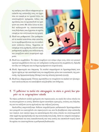 τις απόψεις των άλλων σύµφωνα µε το 
επίπεδο της ανάπτυξης τους, να έρχο­
νται σε  επαφή µε το γραπτό λόγο, να 
αναγνωρίζουν  γράµµατα,  λέξεις  και 
προτάσεις και να προσπαθούν να γρά­
ψουν και αυτά. Με άλλα λόγια τα παι­
διά  καλλιεργούν  τις  επικοινωνιακές 
τους δεξιότητες και έρχονται σε πρώτη 
επαφή µε την ανάγνωση και τη γραφή. 
2. Παιδί και µαθηµατικά. Στα µαθηµατι­
κά τα παιδιά ασκούνται στην ικανότη­
τα να προβληµατίζονται και να επιδιώ­
κουν  ανάλογες  λύσεις.  Έρχονται  σε 
επαφή µε τους αριθµούς, κάνουν απλές 
µαθηµατικές πράξεις και συλλογισµούς 
και  γνωρίζουν  απλά γεωµετρικά σχή­
µατα. 
3. Παιδί και περιβάλλον.  Τα νήπια γνωρίζουν τον κόσµο γύρω τους, τόσο τον φυσικό 
(φυσικό περιβάλλον) όσο και τον ανθρώπινο (ανθρωπογενές περιβάλλον), δηλαδή 
τον ίδιο τον άνθρωπο και τα δηµιουργήµατα του  (τεχνολογία). 
4. Παιδί,  δηµιουργία και  έκφραση.  Τα παιδιά  συµµετέχουν  σε  δραστηριότητες  που 
έχουν σχέση µε την ικανότητα τους να εκφράζονται µέσω των εικαστικών, της µου­
σικής, της δραµατοποίησης (θέατρο) και της κίνησης (φυσική αγωγή). 
5. Παιδί και πληροφορική.  Γίνεται προσπάθεια να γνωρίσουν τα παιδιά τον ηλεκτρο­
νικό υπολογιστή και να καταλάβουν πώς βοηθάει τον άνθρωπο. 
ή-.  Ti  kcSaWow τα  παιδιά  στο  νΊΐπιανιγε-ίο,  τα  οποία  οι  νΌ/ε-ίζ δεν  uno-
oow  να  τα  av'ayvtopiooi/v' euforìa
Τα νήπια µαθαίνουν πολλά πράγµατα στο νηπιαγωγείο, τα οποία δεν είναι εύκολο να 
τα αναγνωρίσουν οι γονείς. Ωστόσο έχουν αποκτήσει εµπειρίες, γνώσεις και δεξιότη­
τες που τα οπλίζουν για τη σχολική και την ενήλικη ζωή τους. 
Ακολούθως παρουσιάζουµε  δώδεκα παραδείγµατα µαθησιακών  δραστηριοτήτων 
που  µπορούν να επιτευχθούν στο νηπιαγωγείο και που θα βοηθήσουν στην ανάπτυξη 
των νηπίων, των οποίων όµως τα αποτελέσµατα δεν είναι εύκολο να αναγνωριστούν 
στην αρχή της προσχολικής και της κοινωνικής τους ζωής. Αυτά τα «σηµεία επιτυχίας» 
είναι σηµαντικά για τους εκπαιδευτικούς και τους γονείς  και αποτελούν τοµείς όπου 
θα πρέπει να επικεντρώνεται η µαθησιακή διαδικασία: 
 