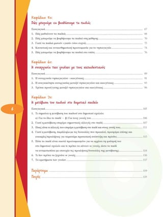 ΚΕΦΑΛΑΙΟ  SO: 
Πνς  απορούµε  VA  βοιαθήσουαε  TA  ΠΑΙ8ΙΑ; 
Εισαγωγικά  67 
1.  Πως µαθαίνουν τα παιδιά;  68 
2.  Πως µπορούµε να βοηθήσουµε  τα παιδιά στη  µάθηση;  70 
3.  Γιατί τα παιδιά ρωτούν «γιατί» τόσο συχνά;  73 
4.  Κοινωνική και συναισθηµατική προετοιµασία για το νηπιαγωγείο  74 
5.  Πως µπορούµε να βοηθήσουµε  τα παιδιά στο σπίτι;  76 
ΚεφάΛαιο  ίο: 
Η  συνερνΑΟΊΑ  TWV yovéwv  ιιε  τους  εκ.ΠΑΐδευτιΚ.ούς 
Εισαγωγικά  89 
1.  Η συνεργασία νηπιαγωγείου - οικογένειας  91 
2.  Η αναγκαιότητα συνεργασίας  µεταξύ νηπιαγωγείου και οικογένειας  93 
3.  Τρόποι προσέγγισης  µεταξύ νηπιαγωγείου και οικογένειας  96 
ΚΕΦΑΛΑΙΟ  7Ο: 
Η  ιιεΤΑ($Ασια  Του  ΠΑΐδιού  στο  διαιιοΤιΚ-ό  σχοΛείο 
Εισαγωγικά  105 
1.  Τι σηµαίνει η µετάβαση του παιδιού στο δηµοτικό σχολείο: 
α)  Για το ίδιο το παιδί  — β) Για τους γονείς  του  106 
2.  Γιατί η µετάβαση επιφέρει σηµαντικές  αλλαγές  στο  παιδί;  107 
3.  Ποιες είναι οι αλλαγές που επιφέρει η µετάβαση στο παιδί και στους γονείς του;  111 
4.  Γιατί η µετάβαση, παράλληλα µε τις δυσκολίες  που προκαλεί, προσφέρει επίσης και 
ευκαιρίες/προκλήσεις  για περαιτέρω προσωπική ανάπτυξη και πρόοδο;  113 
5.  Πότε το παιδί είναι σωστά προετοιµασµένο για να αρχίσει τη φοίτηση του 
στο δηµοτικό σχολείο και τι πρέπει να κάνουν οι γονείς, ώστε το  παιδί 
να αντιµετωπίσει  µε επιτυχία τις προκλήσεις/δυσκολίες  της  µετάβασης;  114 
6.  Τι δεν πρέπει να ξεχνάνε οι γονείς  116 
7.  Τα ερωτήµατα των γονέων  117 
ΠΑράρΤηΐΙΑ  119 
WvVÎÇ 125
 