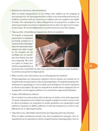 •  Πιστεύω στο εαυτό µου. (Αυτοπεποίθηση) 
Όταν  τα  παιδιά  σκαρφαλώνουν  σε èva  δέντρο,  όταν  «κόβουν» µε èva  «µαχαίρι» ή 
όταν µαγειρεύουν,  δεν δραστηριοποιούνται  απλώς  σε µια  παιγνιώδη  κατάσταση, αλ­
λά  θέλουν να κάνουν κάτι που κάνουν και οι ενήλικοι, κάτι που συµβαίνει στον αληθι­
νό  κόσµο. Στο  νηπιαγωγείο  τα νήπια  ενθαρρύνονται  να µαγειρεύουν,  να ψήνουν,  να 
κάνουν χειροτεχνίες  και γενικά να πραγµατοποιούν  τις ιδέες που έχουν για τον πραγ­
µατικό  κόσµο. Η αυτοπεποίθηση  κάνει τα παιδιά  δυνατά και τους δίνει  κίνητρα. 
•  Έχω µια ιδέα. (Ανάπτυξη και έκφραση των ιδεών των παιδιών) 
Το παιχνίδι, η  ζωγραφική, 
η χειροτεχνία, οι αφηγήσεις, 
η µουσική,  η κίνηση και  οι 
ανακαλυπτικές  δραστηριό­
τητες στο νηπιαγωγείο προ­
σφέρουν στα νήπια  το χρό­
νο,  τις  ευκαιρίες  και  την 
ελευθερία  για  να  αναπτύ­
ξουν τους δικούς τους τρό­
πους  έκφρασης. Με αυτόν 
τον  τρόπο  τα  παιδιά  ανα­
πτύσσουν πρωτοβουλίες, τη 
φαντασία  τους, ακολουθούν τις ιδέες τους, ανακαλύπτουν  λύσεις σε µικρά  προβλήµα­
τα, γίνονται  εφευρετικά  και  δηµιουργικά. 
•  Θέλω να κάνω αυτό. (Οι ανάγκες και τα ενδιαφέροντα των παιδιών) 
Οι δραστηριότητες  στο νηπιαγωγείο  πηγάζουν  από  τις ανάγκες  των παιδιών  και  το 
παιχνίδι παίζει  κεντρικό ρόλο σε όλες τις δραστηριότητες.  Το παιχνίδι προσφέρει  δια­
σκέδαση  και ευχαρίστηση, γι’ αυτό  τα νήπια  κατά  τη διάρκεια  του κάνουν  πράγµατα 
µε όλη τους την καρδιά.  Την ώρα του παιχνιδιού  τα παιδιά  κάνουν  πράγµατα  που τα 
ευχαριστούν, ενώ ταυτόχρονα  µαθαίνουν  να αναπτύσσουν  σηµαντικές  δεξιότητες. 
•  Ανήκω. (Η αίσθηση του ανήκειν) 
Για τα παιδιά  το να είναι µαζί  µε άλλα παιδιά  και να παίζουν  είναι πολύ  σηµαντικό. 
Τα κοινά  ενδιαφέροντα  των παιδιών  στο παιχνίδι  τα φέρνουν κοντά  το ένα µε το άλ­
λο. Κατά  τη διάρκεια  του παιχνιδιού  τα παιδιά  σχεδιάζουν  και  αποφασίζουν  µαζί, 
µαθαίνουν  πράγµατα  σε βάθος, µαθαίνουν  να λένε την άποψη  τους, να κάνουν  συµ­
βιβασµούς  και να δηµιουργούν  φιλίες. 
•  Έχω κάτι να πω. (Ικανότητα επικοινωνίας και έκφρασης µέσω της γλώσσας) 
Όταν  τα  νήπια  τσακώνονται  µεταξύ  τους, όταν  ανταλλάσσουν  εµπειρίες,  όταν  συ­
νεργάζονται  για να οργανώσουν  κάποιο  παιχνίδι  ή κάποια  δραστηριότητα,  όταν συ-
 