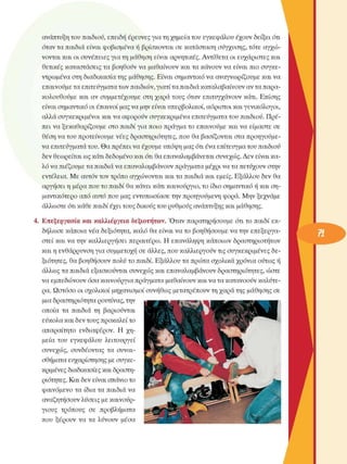 ανάπτυξη του παιδιού, επειδή έρευνες για τη χηµεία του εγκεφάλου  έχουν δείξει ότι 
όταν τα παιδιά είναι  φοβισµένα ή βρίσκονται  σε  κατάσταση σύγχυσης, τότε αγχώ­
νονται και οι συνέπειες  για τη µάθηση είναι αρνητικές. Αντίθετα  οι ευχάριστες και 
θετικές  καταστάσεις τα βοηθούν να  µαθαίνουν και τα κάνουν να  είναι  πιο  συγκε­
ντρωµένα  στη διαδικασία της µάθησης. Είναι σηµαντικό να αναγνωρίζουµε  και να 
επαινούµε τα επιτεύγµατα των παιδιών, γιατί τα παιδιά καταλαβαίνουν αν τα παρα­
κολουθούµε  και αν συµµετέχουµε  στη χαρά τους  όταν  επιτυγχάνουν  κάτι. Επίσης 
είναι σηµαντικό οι έπαινοι µας να µην είναι υπερβολικοί, αόριστοι και γενικόλογοι, 
αλλά συγκεκριµένοι  και να αφορούν συγκεκριµένα  επιτεύγµατα του παιδιού. Πρέ­
πει να ξεκαθαρίζουµε  στο παιδί για ποιο πράγµα το  επαινούµε  και να  είµαστε  σε 
θέση να του προτείνουµε  νέες δραστηριότητες, που θα βασίζονται στα προηγούµε­
να επιτεύγµατα του. Θα πρέπει να έχουµε υπόψη µας ότι ένα επίτευγµα του παιδιού 
δεν θεωρείται ως κάτι δεδοµένο και ότι θα επαναλαµβάνεται συνεχώς. Δεν  είναι κα­
λό να πιέζουµε τα παιδιά να επαναλαµβάνουν πράγµατα µέχρι να τα πετύχουν στην 
εντέλεια.  Με αυτόν τον τρόπο αγχώνονται και τα παιδιά και εµείς. Εξάλλου  δεν θα 
αργήσει η µέρα που το παιδί θα κάνει κάτι καινούργιο, το ίδιο σηµαντικό ή και ση­
µαντικότερο  από αυτό που µας εντυπωσίασε  την προηγούµενη  φορά. Μην  ξεχνάµε 
άλλωστε ότι κάθε παιδί έχει τους δικούς του ρυθµούς ανάπτυξης και µάθησης. 
4.  Επεξεργασία και  καλλιέργεια δεξιοτήτων. Όταν  παρατηρήσουµε  ότι το παιδί εκ­
δήλωσε κάποια νέα  δεξιότητα, καλό  θα είναι να το  βοηθήσουµε  να την  επεξεργα­
στεί και να την καλλιεργήσει περαιτέρω. Η  επανάληψη κάποιων  δραστηριοτήτων 
και η ενθάρρυνση για συµµετοχή  σε  άλλες, που καλλιεργούν  τις συγκεκριµένες  δε­
ξιότητες,  θα βοηθήσουν  πολύ το παιδί. Εξάλλου  τα πρώτα σχολικά  χρόνια ούτως ή 
άλλως τα παιδιά εξασκούνται  συνεχώς  και επαναλαµβάνουν δραστηριότητες, ώστε 
να εµπεδώνουν  όσα καινούργια πράγµατα µαθαίνουν και να τα κατανοούν καλύτε­
ρα. Ωστόσο οι σχολικοί µηχανισµοί  συνήθως  µετατρέπουν τη χαρά της µάθησης  σε 
µια δραστηριότητα ρουτίνας, την 
οποία  τα  παιδιά τη  βαριούνται 
εύκολα και δεν τους προκαλεί το 
απαραίτητο  ενδιαφέρον.  Η  χη­
µεία  του  εγκεφάλου  λειτουργεί 
συνεχώς,  συνδέοντας  τα  συναι­
σθήµατα ευχαρίστησης  µε συγκε­
κριµένες  διαδικασίες και δραστη­
ριότητες. Και δεν είναι σπάνιο το 
φαινόµενο  τα  ίδια τα παιδιά να 
αναζητήσουν λύσεις µε καινούρ­
γιους  τρόπους  σε  προβλήµατα 
που  ξέρουν  να  τα  λύνουν  µέσα 
 