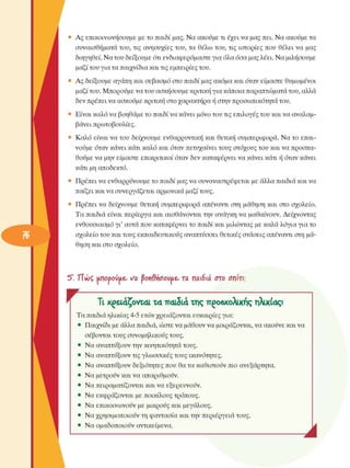 •  Ας  επικοινωνήσουµε  µε το παιδί µας. Να ακούµε τι έχει να µας πει. Να ακούµε τα 
συναισθήµατα του, τις  ανησυχίες  του, τα  θέλω του, τις  ιστορίες  που  θέλει  να  µας 
διηγηθεί. Να του δείξουµε  ότι ενδιαφερόµαστε για όλα όσα µας λέει. Να µιλήσουµε 
µαζί του για τα παιχνίδια και τις εµπειρίες του. 
»  Ας  δείξουµε  αγάπη και σεβασµό  στο παιδί µας ακόµα και όταν είµαστε  θυµωµένοι 
µαζί του. Μπορούµε να του ασκήσουµε  κριτική για κάποια παραπτώµατα του, αλλά 
δεν πρέπει να ασκούµε κριτική στο χαρακτήρα ή στην προσωπικότητα του. 
•  Είναι καλό να βοηθάµε το παιδί να κάνει µόνο του τις επιλογές του και να αναλαµ­
βάνει  πρωτοβουλίες. 
*  Καλό  είναι να του  δείχνουµε  ενθαρρυντική  και  θετική  συµπεριφορά. Να το επαι­
νούµε  όταν κάνει κάτι καλό και όταν πετυχαίνει τους στόχους του και να προσπα­
θούµε να µην είµαστε  επικριτικοί όταν δεν καταφέρνει να κάνει κάτι ή όταν κάνει 
κάτι µη αποδεκτό. 
•  Πρέπει να ενθαρρύνουµε το παιδί µας να συναναστρέφεται  µε άλλα παιδιά και να 
παίζει και να συνεργάζεται  αρµονικά µαζί τους. 
•  Πρέπει  να  δείχνουµε  θετική  συµπεριφορά  απέναντι στη  µάθηση  και  στο  σχολείο. 
Τα παιδιά είναι  περίεργα  και αισθάνονται την  ανάγκη να  µαθαίνουν.  Δείχνοντας 
ενθουσιασµό  γι’ αυτά που καταφέρνει το παιδί και µιλώντας  µε καλά λόγια για το 
σχολείο του και τους εκπαιδευτικούς αναπτύσσει θετικές στάσεις  απέναντι στη µά­
θηση και στο σχολείο. 
5". ΤΤνόζ  unopowue. να  βοηΰήσονµζ, τα  ηαώά  στο  σπίτι; 
Τ  Τι χ^εΐ4ζοντ4ΐ  τ4 π4ΐδι<* της π^οβχολικής ηλικί4ς? 
Τα παιδιά ηλικίας 4-5 ετών χρειάζονται ευκαιρίες για: 
•  Παιχνίδι µε άλλα παιδιά, ώστε να µάθουν να µοιράζονται, να ακούνε και να 
σέβονται τους συνοµήλικους  τους. 
•  Να αναπτύξουν την κινητικότητα τους. 
•  Να αναπτύξουν τις γλωσσικές τους  ικανότητες. 
•  Να αναπτύξουν δεξιότητες  που θα τα καθιστούν πιο ανεξάρτητα. 
•  Να µετρούν  και να απαριθµούν. 
•  Να πειραµατίζονται και να  εξερευνούν. 
•  Να εκφράζονται µε ποικίλους τρόπους. 
•  Να επικοινωνούν  µε  µικρούς και  µεγάλους. 
•  Να χρησιµοποιούν  τη φαντασία και την περιέργεια  τους. 
•  Να οµαδοποιούν  αντικείµενα. 
Λ 
 