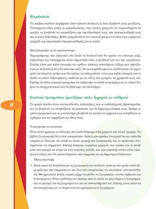 t)/ikpo6oiie,iiç,
Τα παιδιά νιώθουν  περήφανα όταν κάνουν  δουλειές  ή όταν βοηθούν τους  µεγάλους. 
Ταυτόχρονα  όλες  αυτές  οι  µικροδουλειές,  στις  οποίες  µπορούν  να  συµµετάσχουν  τα 
παιδιά, τα  βοηθούν  να  αναπτύξουν την υπευθυνότητα τους, την  αυτοπεποίθηση τους 
και πολλές δεξιότητες. Κάθε µικροδουλειάτου  σπιτιού µπορεί να είναι ένα  ευχάριστο 
παιχνίδι και σηµαντική ευκαιρία µάθησης για το παιδί. 
Πώς µπορούµε  να το  οργανώσουµε: 
Περιγράφουµε  και  εξηγούµε  στο  παιδί τη  δουλειά  που  θα πρέπει  να  κάνουµε  µαζί, 
εξηγώντας  του ταυτόχρονα  πόσο  σηµαντική  είναι  η  βοήθεια του για την  οικογένεια. 
Επίσης  είναι  µια καλή  ευκαιρία να «µάθει» κάποιες καινούργιες  λέξεις που  σχετίζο­
νται µε τη δουλειά που θα κάνουµε  µαζί. Αν  για παράδειγµα του αναθέσουµε να ξεχω­
ρίσει τα πλυµένα ρούχα που θα πρέπει να σιδερωθούν,  είναι µια καλή ευκαιρία για το 
παιδί να κάνει ταξινοµήσεις  ανάλογα µε το  είδος των  ρούχων, τα χρώµατα τους  κτλ. 
Επίσης σε άλλη ευκαιρία µπορούµε να αφήσουµε το παιδί να µετρήσει µε το ειδικό δο­
χείο το απορρυπαντικό που θα βάλουµε  στο πλυντήριο. 
£.ΐ£αστΐ£έζ δραστηριότητες  [µουντζούρες,  οχέαια,  Τµνραψιίς  και  £οίίήµατα) 
Τα  µικρά παιδιά  είναι  ανεκπαίδευτοι καλλιτέχνες  και οι καλλιτεχνικές  δραστηριότη­
τες τα  βοηθούν  να  αναπτύξουν τη  φαντασία και τη  δηµιουργικότητα  τους. Ακόµα  οι 
απλοί γραφισµοί και οι µουντζούρες  βοηθούν τα παιδιά να αρχίσουν να συνηθίζουν το 
γράψιµο και να εκφράζουν τις ιδέες τους. 
Τι µπορούµε  να  κάνουµε: 
Είναι πολύ χρήσιµο να δίνουµε  στο παιδί διάφορα είδη χαρτιού και υλικά γραφής. Τα 
βιβλία ζωγραφικής δεν είναι απαραίτητα. Απλώς ακουµπάµε ένα χαρτί σε µια επίπεδη 
επιφάνεια, δίνουµε  στο παιδί τα υλικά γραφής και ζωγραφικής και το αφήνουµε ανε­
πηρέαστο να εκφραστεί.  Επίσης  διάφορα κοµµάτια χαρτιού, που ακόµα και το παιδί 
µόνο του µπορεί να κόψει µε  ένα ασφαλές ψαλίδι, και µία ασφαλής κόλλα  είναι  εξαι­
ρετικό υλικό, που θα απελευθερώσει  την έκφραση και τη δηµιουργικότητα του. 
Όµως προσοχή: 
•  Είναι κακό να διορθώνουµε τις ζωγραφιές του παιδιού, γιατί µε τον τρόπο αυτό πε­
ριορίζουµε  την  έκφραση του και δεν του  επιτρέπουµε  να αποκτήσει αυτοπεποίθη­
ση. Θα χρειαστεί  πολύς  καιρός  µέχρι  να µάθει να ζωγραφίζει σωστά  σχήµατα και 
λεπτοµέρειες.  Είναι καλύτερα να ζητάµε από το παιδί να µας εξηγεί τι ζωγράφισε 
και να µιλάµε για τη ζωγραφιά του και τα συναισθήµατα του. Επίσης είναι καλό να 
αναγνωρίζουµε µε το όνοµα τους τα πράγµατα που ζωγράφισε. 
 