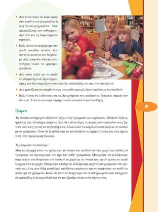 •  Δεν  είναι καλό να λέµε εµείς 
στο παιδί τι να ζωγραφίσει ή 
πώς να το  ζωγραφίσει.  Έτσι 
περιορίζουµε  τον αυθορµητι­
σµό  του  και τη  δηµιουργικό­
τητα του. 
•  Καλό είναι να παρέχουµε στο 
παιδί  ποικιλία  υλικών.  Και 
δεν είναι κακό να του δείχνου­
µε  πώς  µπορούν  κάποια και­
νούργια  υλικά  να  χρησιµο­
ποιηθούν. 
•  Δεν  είναι  καλό  για  το  παιδί 
να συµµετέχει σε  δραστηριό­
τητες που δεν ταιριάζουν στο επίπεδο ανάπτυξης του και στην ηλικία του. 
• Δεν χρειάζεται να επεµβαίνουµε στις καλλιτεχνικές  δραστηριότητες του παιδιού. 
•  Καλό  είναι να  εκθέτουµε  τα καλλιτεχνήµατα του  παιδιού σε  διάφορα σηµεία  του 
σπιτιού. Έτσι το κάνουµε περήφανο και αποκτά αυτοπεποίθηση. 
Xoa.ma.ra 
Τα  παιδιά  καθηµερινά  βλέπουν  γΰρω τους γράµµατα και αριθµούς. Βλέπουν  λέξεις, 
φράσεις  και ολόκληρα  κείµενα.  Και δεν  είναι λίγες οι  φορές  που από µόνα τους ζη­
τούν από τους γονείς να τα βοηθήσουν. Είναι καλό να ασχολούµαστε  µαζί µε τα παιδιά 
µε τα γράµµατα. Έτσι θα βοηθήσουµε να καταλάβουν τα σχήµατα τους και τους ήχους 
τους στην προφορική γλώσσα. 
Τι µπορούµε  να  κάνουµε: 
Μια καλή αρχή είναι να γράψουµε  το  όνοµα του παιδιού σε  ένα χαρτί και καθώς το 
γράφουµε  να  προφέρουµε  τον  ήχο  του  κάθε  γράµµατος. Μπορούµε  να κολλήσουµε 
στην πόρτα του δωµατίου του παιδιού το χαρτί µε το όνοµα του, αφοΰ πρώτα το παιδί 
ζωγραφίσει το χαρτί. Μπορούµε  επίσης να κολλήσουµε µαγνητικά γράµµατα στο ψυ­
γείο  µας ή σε  µια άλλη µεταλλική  ακίνδυνη επιφάνεια και να αφήσουµε  το παιδί να 
παίξει µε τα γράµµατα. Καλό θα είναι να δείχνουµε στο παιδί γράµµατα που υπάρχουν 
σε πινακίδες ή σε περιοδικά και να του ζητάµε να πει τους ήχους τους. 
 