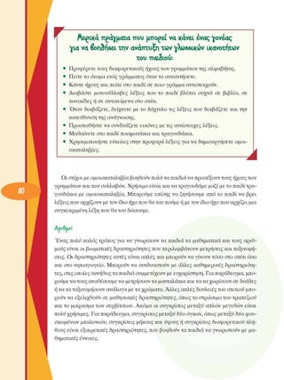 Αερικά πράγµατα που µπορεί να κάνει ένας γονέας 
για να βοηδήβει την ανάπτυξη των γλωββικών ικανοτήτων 
του παιδιού: 
Προφέρετε τους διαφορετικούς ήχους των γραµµάτων της αλφαβήτας. 
Πείτε το όνοµα  ενός γράµµατος όταν το  συναντήσετε. 
Κάντε ήχους και πείτε  στο παιδί σε  ποιο γράµµα  αντιστοιχούν. 
Διαβάστε  µονοσύλλαβες  λέξεις  που  το  παιδί  βλέπει  συχνά  σε  βιβλία,  σε 
πινακίδες ή σε  αντικείµενα στο  σπίτι. 
Όταν  διαβάζετε, δείχνετε  µε το  δάχτυλο τις  λέξεις  που  διαβάζετε  και την 
κατεύθυνση της ανάγνωσης. 
Προσπαθήστε να συνδυάζετε  εικόνες  µε τις αντίστοιχες  λέξεις. 
Μαθαίνετε στο παιδί ποιηµατάκια και τραγουδάκια. 
Χρησιµοποιήστε  εύκολες στην προφορά λέξεις για να δηµιουργήσετε  οµοι­
οκαταληξίες. 
Jà
Οι στίχοι  µε οµοιοκαταληξία βοηθούν πολύ τα παιδιά να προσέξουν τους ήχους των 
γραµµάτων και των συλλαβών. Χρήσιµο είναι και να τραγουδάµε µαζί µε το παιδί τρα­
γουδάκια  µε  οµοιοκαταληξία. Μπορούµε  επίσης  να ζητήσουµε  από το  παιδί να  βρει 
λέξεις που αρχίζουν µε τον ίδιο ήχο που θα του πούµε ή µε τον ίδιο ήχο που αρχίζει µια 
συγκεκριµένη  λέξη που θα του  δώσουµε. 
ΑρίθίΑΟί 
Ένας  πολύ καλός τρόπος για να γνωρίσουν  τα παιδιά τα µαθηµατικά και τους  αριθ­
µούς είναι οι βιωµατικές δραστηριότητες που περιλαµβάνουν µετρήσεις  και ταξινοµή­
σεις. Οι  δραστηριότητες  αυτές είναι απλές και µπορούν να γίνουν τόσο  στο σπίτι  όσο 
και  στο νηπιαγωγείο. Μπορούν να  συνδυαστούν  µε  άλλες καθηµερινές  δραστηριότη­
τες, στις οποίες συνήθως τα παιδιά συµµετέχουν  µε ευχαρίστηση. Για παράδειγµα, µπο­
ρούµε να τους αναθέσουµε να µετρήσουν τα µανταλάκια και να τα χωρίσουν  σε δυάδες 
ή να τα ταξινοµήσουν  ανάλογα µε τα χρώµατα. Άλλες απλές δουλειές του σπιτιού µπο­
ρούν να εξελιχθούν  σε  µαθησιακές δραστηριότητες, όπως το στρώσιµο  του τραπεζιού 
και το  µοίρασµα των  σερβίτσιων.  Ακόµα  οι  συγκρίσεις  µεταξύ  απλών  µεγεθών  είναι 
πολύ χρήσιµες. Για παράδειγµα, συγκρίσεις  µεταξύ δύο όγκων, όπως µεταξύ δύο φου­
σκωµένων  µπαλονιών, συγκρίσεις  µήκους και ύψους ή συγκρίσεις  διαφορετικού πλή­
θους είναι  εξαιρετικές  δραστηριότητες, που βοηθούν τα παιδιά να γνωριστούν  µε µα­
θηµατικές  έννοιες. 
• 
 