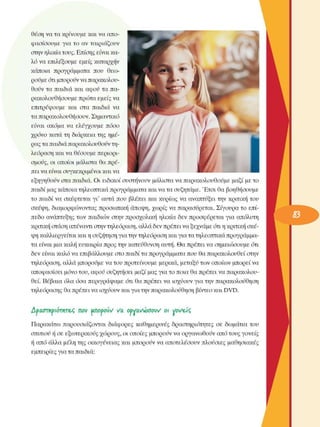 θέση να τα κρίνουµε  και να απο­
φασίσουµε  για  το  αν ταιριάζουν 
στην ηλικία τους. Επίσης είναι κα­
λό να επιλέξουµε  εµείς καταρχήν 
κάποια  προγράµµατα  που  θεω­
ρούµε ότι µπορούν να παρακολου­
θούν  τα παιδιά και  αφοΰ τα πα­
ρακολουθήσουµε  πρώτα εµείς να 
επιτρέψουµε  και  στα  παιδιά να 
τα παρακολουθήσουν. Σηµαντικό 
είναι  ακόµα  να  ελέγχουµε  πόσο 
χρόνο  κατά τη  διάρκεια της  ηµέ­
ρας τα παιδιά παρακολουθούν τη­
λεόραση  και να θέσουµε περιορι­
σµούς,  οι  οποίοι  µάλιστα  θα πρέ­
πει να είναι συγκεκριµένοι  και να 
εξηγηθούν  στα παιδιά. Οι  ειδικοί συστήνουν  µάλιστα να παρακολουθούµε  µαζί µε το 
παιδί µας κάποια τηλεοπτικά προγράµµατα και να τα συζητάµε. Έτσι θα  βοηθήσουµε 
το παιδί να  σκέφτεται  γι'  αυτά που  βλέπει  και κυρίως  να  αναπτύξει την  κριτική του 
σκέψη,  διαµορφώνοντας προσωπική  άποψη, χωρίς  να παρασύρεται. Σίγουρα το  επί­
πεδο  ανάπτυξης των  παιδιών στην  προσχολική  ηλικία  δεν  προσφέρεται  για  απόλυτη 
κριτική στάση απέναντι στην τηλεόραση, αλλά δεν πρέπει να ξεχνάµε ότι η κριτική σκέ­
ψη καλλιεργείται  και η συζήτηση για την τηλεόραση  και για τα τηλεοπτικά προγράµµα­
τα είναι µια καλή ευκαιρία προς την κατεύθυνση αυτή. Θα πρέπει να σηµειώσουµε ότι 
δεν  είναι καλό να επιβάλλουµε  στο παιδί τα προγράµµατα που θα παρακολουθεί στην 
τηλεόραση, αλλά µπορούµε να του προτείνουµε  µερικά, µεταξύ των οποίων  µπορεί να 
αποφασίσει µόνο του, αφοΰ συζητήσει  µαζί µας για το ποια θα πρέπει να παρακολου­
θεί. Βέβαια όλα όσα περιγράψαµε  ότι θα πρέπει να  ισχύουν  για την  παρακολούθηση 
τηλεόρασης  θα πρέπει να ισχύουν και για την παρακολούθηση βίντεο και DVD. 
Δραο-πιριότΜΤ&ς  noi;  unopoiV  να  ooyavvoaow  o vovejç
Παρακάτω  παρουσιάζονται  διάφορες  καθηµερινές  δραστηριότητες  σε  δωµάτια του 
σπιτιού ή σε  εξωτερικούς  χώρους, οι οποίες  µπορούν να οργανωθούν από τους  γονείς 
ή από άλλα µέλη της οικογένειας  και µπορούν να αποτελέσουν  πλούσιες  µαθησιακές 
εµπειρίες για τα παιδιά: 
 