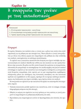 Κεφάλαιο  bo: 
Η  συνεργασία  τινν vwéwv
ιιε Touç  εκ.ΠΛΐδευτιΚ.ού 
r  F Εισαγωγικά 
1.  Η συνεργασία  νηπιαγωγείου  - οικογένειας 
2.  Η αναγκαιότητα  συνεργασίας  µεταξύ  νηπιαγωγείου  και οικογένειας 
3.  Τρόποι προσέγγισης µεταξύ  νηπιαγωγείου  και οικογένειας 
J 
Εισαννονικά 
Οι  πρώτοι  δάσκαλοι των  παιδιών είναι  οι γονείς  και ο ρόλος  τους  αυτός είναι  πολύ 
σηµαντικός για τη µάθηση και την επιτυχία τους. Όταν  µάλιστα οι γονείς  συνεργάζο­
νται  µε  όλους  τους  άλλους  φορείς  που  συµµετέχουν  στη  µάθηση  και  στην ανάπτυξη 
των παιδιών, επιτυγχάνονται τα καλύτερα αποτελέσµατα. 
Το σχολείο  και η οικογένεια  αποτελούν δύο θεσµούς  που έχουν  αναλάβει την κοι­
νωνικοποίηση του παιδιού, δηλαδή την  ευθύνη και την  εποπτεία για την  οµαλή έντα­
ξη του στην κοινωνία. Οι ρόλοι των δύο αυτών θεσµών δεν φαίνεται να συγκρούονται, 
απεναντίας θα µπορούσαµε να υποστηρίξουµε  ότι επειδή ακριβώς στη ζωή του παιδιού 
συνυπάρχει το σχολείο  µε την οικογένεια για εννιά χρόνια τουλάχιστον, η συνεργασία 
αυτή  θεωρείται  απαραίτητη,  ώστε  αφενός  µεν  να  µην  παρατηρούνται προβλήµατα 
σύγκρουσης  ρόλων  και  ασυνέχειες  στις  κοινωνικές  απαιτήσεις  και  στα  κοινωνικά 
πρότυπα που προβάλλουν  οι  δύο φορείς, αφετέρου δε να έχουµε  καλύτερα αποτελέ­
σµατα στις διαδικασίες που έχουν  αναλάβει, προς όφελος πάντα του παιδιού. 
Η συνεργασία του σχολείου  µε την οικογένεια θα πρέπει να επικεντρωθεί στα παρα­
κάτω σηµεία: 
Τακτική  επικοινωνία  µεταξύ σχολείου  και οικογένειας,  ώστε  να υπάρχει  συνεχής 
πληροφόρηση ανάµεσα στις δύο πλευρές. 
Οδηγίες  εκ  µέρους του σχολείου  για τους τρόπους µε τους οποίους οι γονείς  µπο­
ρούν να συµµετάσχουν σε  µαθησιακές διαδικασίες στο σπίτι. 
Προσκλήσεις  και συµµετοχή των γονέων  σε  δραστηριότητες που γίνονται στο σχο­
λείο. 
 