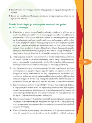 2.  Εκπαιδευτικοί και γονείς  µοιράζονται πληροφορίες  που αφορούν την πρόοδο των 
παιδιών. 
3.  Γονείς και  εκπαιδευτικοί  διατηρούν  αρχεία που περιέχουν  χρήσιµο  υλικό  για την 
πρόοδο των παιδιών. 
fH&pifcéjÇ jtooifcéç oSnv'e4 Via anoreAeouavkn  επικοινωνία  i w  νονίων 
ue. τοι/ζ/τιζ  •Μπιαννονούζ 
1.  Καλό  είναι  οι  γονείς  να  προσδιορίζουν  εξαρχής  τι  θέλουν  να  µάθουν  για  το 
παιδί τους. θέλουν  να µάθουν για τη συµπεριφορά του παιδιού τους; θέλουν  να 
µάθουν για τις επιδόσεις του; θέλουν  να µάθουν για την ένταξη του στην οµάδα; 
Ας  ξεκαθαρίσουν  στον/στην  εκπαιδευτικό τι τους  ενδιαφέρει  να  µάθουν, ώστε 
να τον/τη  βοηθήσουν  να γίνει συγκεκριµένος/-η  και να τους  βοηθήσει  περισσό­
τερο.  Τα  ζητήµατα  θα  πρέπει  να  συζητιούνται  ένα  ένα,  εκτός  και  αν  υπάρχει 
φανερή σχέση µεταξύ δύο θεµάτων. Μπερδεµένα  θέµατα δηµιουργούν  µπερδε­
µένες  και  αναποτελεσµατικές  συζητήσεις.  Και  τέτοιου  είδους  συζητήσεις  δεν 
προάγουν το κεντρικό  θέµα, που δεν  είναι άλλο  από την πρόοδο του παιδιού. 
2.  Όταν  οι γονείς  ζητούν να  επικοινωνήσουν  µε τον/την  εκπαιδευτικό, καλό  είναι 
να του/της  εξηγούν  το  σκοπό της  συνάντησης,  για να  µπορεί  να  προετοιµαστεί 
και να είναι  ακριβής στις πληροφορίες  που θα δώσει. Από  την  άλλη ο/η εκπαι­
δευτικός  αισθάνεται πιο άνετα όταν γνωρίζει  το σκοπό της  συνάντησης. 
3.  Δεν  θα πρέπει  οι γονείς  να  είναι  απαιτητικοί ως προς το χρόνο  που θα γίνει η 
συνάντηση  και  ως  προς τη  διάρκεια της. Δεν  πρέπει  να  ξεχνάνε  ότι  είναι  µεν 
υποχρέωση  του/της  εκπαιδευτικού  να  τους  ενηµερώνει  και  να  συζητάει  µαζί 
τους για την πρόοδο και τα ενδεχόµενα  προβλήµατα των παιδιών, αλλά δεν είναι 
καθόλου  υποχρέωση  του  να τους  ενηµερώνει  όποτε  αυτοί  θέλουν  και για  όσο 
χρόνο  αυτοί θέλουν.  Οι  απαιτήσεις τους δεν πρέπει να ξεπερνούν  κάποια όρια. 
4.  Καλό είναι να προσπαθούν να µην αλλάζουν συνεχώς  θέµα συζήτησης.  Βεβαίως 
η ενηµέρωση που  θα τους  κάνει  ο/η νηπιαγωγός  µπορεί  να τους  δηµιουργήσει 
απορίες  και  ερωτήµατα, αλλά  όταν  αυτά τα  ερωτήµατα  µπορεί  να  δηµιουργή­
σουν  εκτενείς  συζητήσεις  καλό  είναι να αποφεύγονται για εκείνη τη στιγµή και 
να οριστεί επόµενη  συνάντηση  για να  συζητηθούν. 
5.  Καλό είναι να διατηρούν θετικό κλίµα κατά τη διάρκεια της ενηµέρωσης  και της 
συζήτησης  µε τον/τη νηπιαγωγό. Δεν  πρέπει  να ξεχνάνε  ότι  ο τόνος  της  φωνής 
τους, οι µορφασµοί τους και οι κινήσεις  του σώµατος τους  µπορεί να πυροδοτή­
σουν  µια  συνάντηση. 
6.  Κατά τη διάρκεια της συνάντησης  είναι  σηµαντικό να δείχνουν  στον/στη νηπια­
γωγό  ότι  εµπιστεύονται  την  άποψη  του  και  ότι  λαµβάνουν  σοβαρά  υπόψη  τις 
 