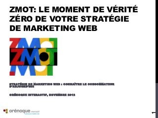 ZMOT: LE MOMENT DE VÉRITÉ
ZÉRO DE VOTRE STRATÉGIE
DE MARKETING WEB




S T R A T É G I E D E M A R K E T I N G W E B : C O N N A Î T R E L E C O N S O MM A T E U R
D’AUJOURD’HUI


ORÉNOQUE INTERACTIF, NOVEMBRE 2012




                                                                                               1
 