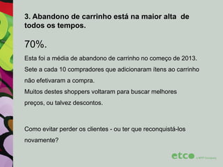 3. Abandono de carrinho está na maior alta de
todos os tempos.

70%.
Esta foi a média de abandono de carrinho no começo de 2013.
Sete a cada 10 compradores que adicionaram ítens ao carrinho
não efetivaram a compra.
Muitos destes shoppers voltaram para buscar melhores
preços, ou talvez descontos.

Como evitar perder os clientes - ou ter que reconquistá-los
novamente?

 